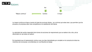 Kaizen:
Kai Zen
Cambio A mejor
“Mejora continua”
La mejora continua se logra a través de todas las acciones diarias , por mínimas que estas sean, que permiten que los
procesos y la empresa sean más competitivas en la satisfacción del cliente
La velocidad del cambio dependerá del número de acciones de mejoramiento que se realicen día a día y de la
efectividad con qie éstas se realicen
Es importante que el mejoramiento continuo sea una idea internalizada por completo en la conducta de todos los
miembros de la empresa, convirtiéndose en una filosofía de trabajo
 