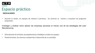 Espacio práctico
INDICACIONES
• Durante la sesión, en equipos de máximo 4 personas, los alumnos se reúnen y resuelven las preguntas
propuestas:
Investigar y analizar cómo aplican las empresas peruanas al menos una de las estrategias del Lean
Manufacturing
• El/la docente les brindará acompañamiento y feedback a todos los equipos.
• Posteriormente, los alumnos compartirán el desarrollo de su actividad.
 