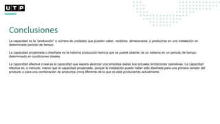 Conclusiones
La capacidad es la “producción” o número de unidades que pueden caber, recibirse, almacenarse, o producirse en una instalación en
determinado periodo de tiempo.
La capacidad proyectada o diseñada es la máxima producción teórica que se puede obtener de un sistema en un periodo de tiempo
determinado en condiciones ideales.
La capacidad efectiva o real es la capacidad que espera alcanzar una empresa dadas sus actuales limitaciones operativas. La capacidad
efectiva es, a menudo, menor que la capacidad proyectada, porque la instalación puede haber sido diseñada para una primera versión del
producto o para una combinación de productos (mix) diferente de la que se está produciendo actualmente.
 