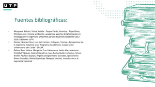 Fuentes bibliográficas:
• Mosquera Beltrán, Yésica Natalia - Duque Pardo, Verónica - Rojas Reina,
Christian José. Ciencia, ambiente y academia: aportes de la formación en
investigación en ingeniería ambiental para el desarrollo sostenible 2017-
2018. Ediciones USTA.
• Gómez Cáceres Pérez, Luty del Carmen. Enfoques, Teorías y Perspectivas de
la Ingeniería Industrial y sus Programas Académicos. Corporación
Universitaria del Caribe - CECAR.
• Gabriel Baca Urbina, Margarita Cruz Valderrama, Isidro Marco Antonio
Cristóbal Vázquez, Gabriel Baca Cruz, Juan Carlos Gutiérrez Matus, Arturo
Andrés Pacheco Espejel, Ángel Eustorgio Rivera González, Igor Antonio
Rivera González, María Guadalupe Obregón Sánchez. Introducción a la
Ingeniería Industrial
 