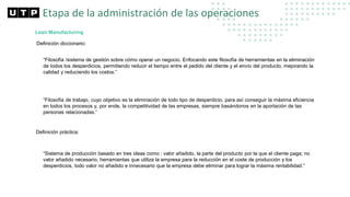 Lean Manufacturing
Definición diccionario:
“Filosofía /sistema de gestión sobre cómo operar un negocio. Enfocando este filosofía de herramientas en la eliminación
de todos los desperdicios, permitiendo reducir el tiempo entre el pedido del cliente y el envío del producto, mejorando la
calidad y reduciendo los costos.”
“Filosofía de trabajo, cuyo objetivo es la eliminación de todo tipo de desperdicio, para así conseguir la máxima eficiencia
en todos los procesos y, por ende, la competitividad de las empresas, siempre basándonos en la aportación de las
personas relacionadas.”
Definición práctica:
“Sistema de producción basado en tres ideas como : valor añadido, la parte del producto por la que el cliente paga; no
valor añadido necesario, herramientas que utiliza la empresa para la reducción en el coste de producción y los
desperdicios, todo valor no añadido e innecesario que la empresa debe eliminar para lograr la máxima rentabilidad.”
Etapa de la administración de las operaciones
 