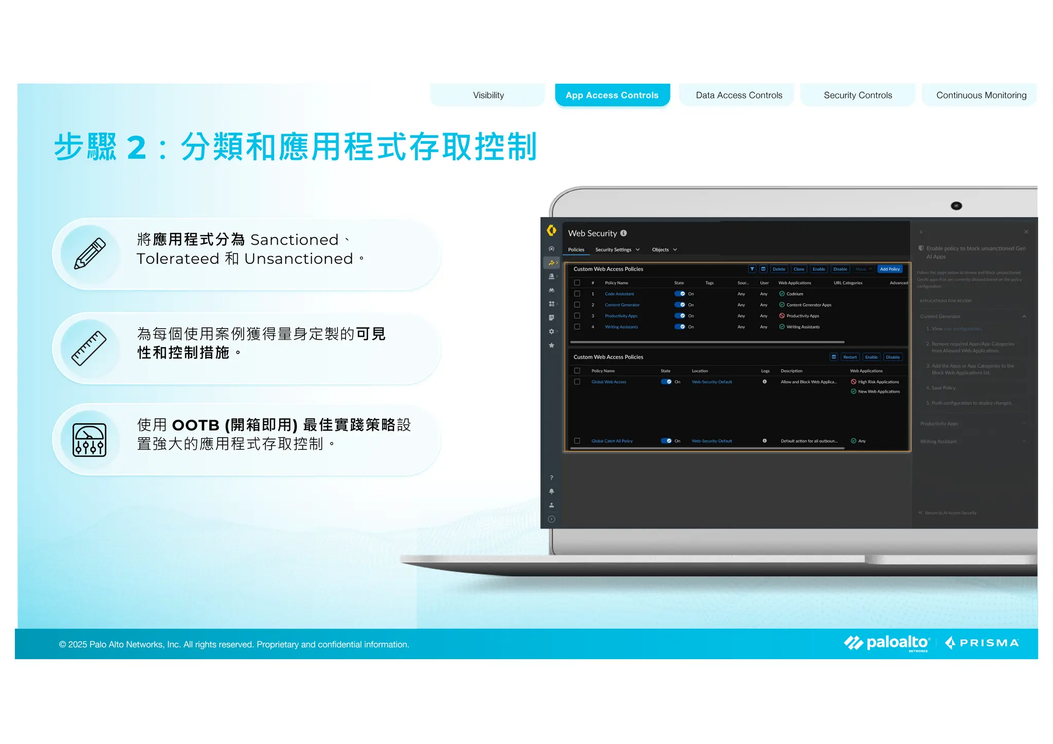 © 2025 Palo Alto Networks, Inc. All rights reserved. Proprietary and confidential information.
© 2023 Palo Alto Networks, Inc. All rights reserved. Proprietary and confidential information.
© 2025 Palo Alto Networks, Inc. All rights reserved. Proprietary and confidential information.
步驟 2：分類和應用程式存取控制
Visibility Data Access Controls Security Controls Continuous Monitoring
App Access Controls
將應用程式分為 Sanctioned、
Tolerateed 和 Unsanctioned。
為每個使用案例獲得量身定製的可見
性和控制措施。
使用 OOTB (開箱即用) 最佳實踐策略設
置強大的應用程式存取控制。
 