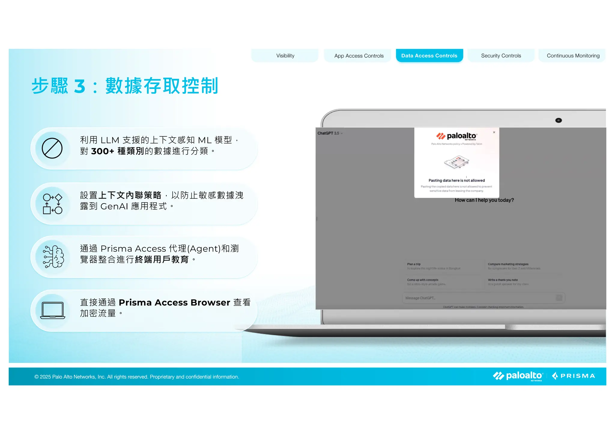 © 2025 Palo Alto Networks, Inc. All rights reserved. Proprietary and confidential information.
© 2023 Palo Alto Networks, Inc. All rights reserved. Proprietary and confidential information.
© 2025 Palo Alto Networks, Inc. All rights reserved. Proprietary and confidential information.
步驟 3：數據存取控制
Visibility App Access Controls Security Controls Continuous Monitoring
Data Access Controls
設置上下文內聯策略，以防止敏感數據洩
露到 GenAI 應用程式。
通過 Prisma Access 代理(Agent)和瀏
覽器整合進行終端用戶教育。
直接通過 Prisma Access Browser 查看
加密流量。
利用 LLM 支援的上下文感知 ML 模型，
對 300+ 種類別的數據進行分類。
 
