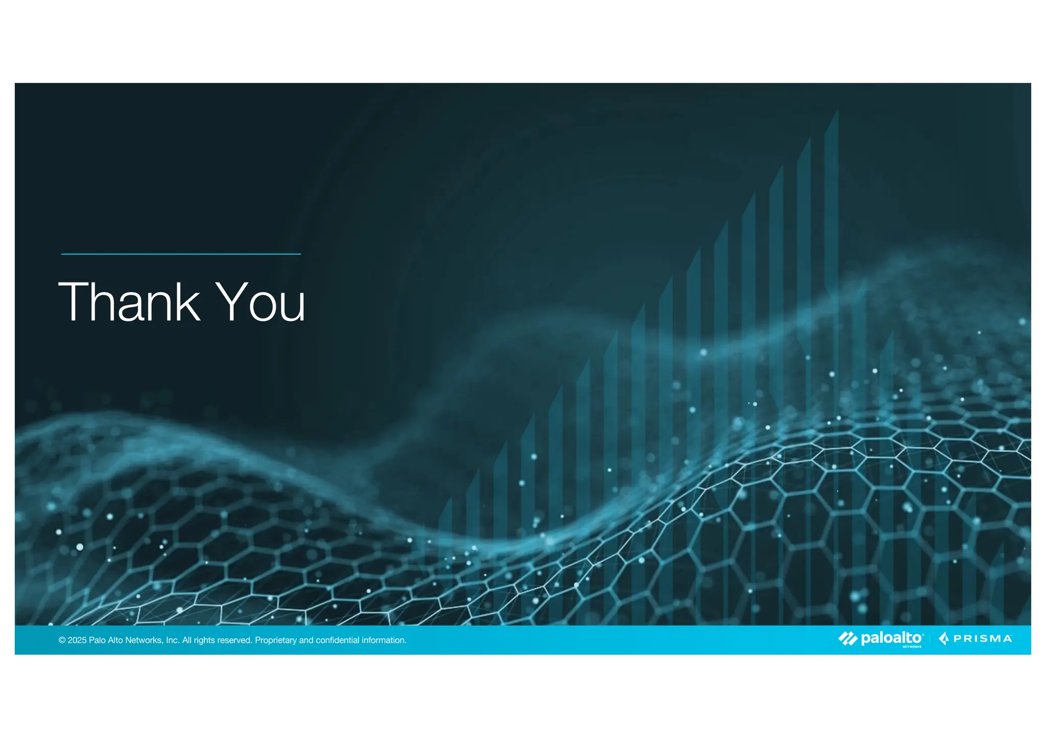 © 2025 Palo Alto Networks, Inc. All rights reserved. Proprietary and confidential information.
© 2023 Palo Alto Networks, Inc. All rights reserved. Proprietary and confidential information.
© 2025 Palo Alto Networks, Inc. All rights reserved. Proprietary and confidential information.
Thank You
 