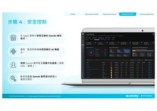 © 2025 Palo Alto Networks, Inc. All rights reserved. Proprietary and confidential information.
© 2023 Palo Alto Networks, Inc. All rights reserved. Proprietary and confidential information.
© 2025 Palo Alto Networks, Inc. All rights reserved. Proprietary and confidential information.
步驟 4：安全控制
Visibility App Access Controls Data Access Controls Continuous Monitoring
Security Controls
在 SaaS 服務中發現互連的 GenAI 應用
程式。
識別、監控和修復未經授權的 AI 機器
人。
檢測 GenAI 應用程式回應中的威脅（惡意
URL、檔案）。
監控和維護 GenAI 應用程式狀況以
確保合規性。
 