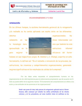  
 
Actividad de aprendizaje S08 - 
Información en la Nube 
Centro de Informática y Sistemas  Katherine Laurel Diaz 
 
APLICAR REINGENIERÍA A TU VIDA
  
INTRODUCCIÓN
  
En los últimos tiempos, la novísima herramienta gerencial de la reingeniería
y/o rediseño se ha venido aplicando con mucho éxito en los diferentes
ámbitos organizacionales. No
solamente en las áreas relacionadas con
la tecnología dura, sino que también ha sido
aprovechada en la estructura informal
para mejorar la eficiencia del factor
humano en sus respectivos cargos. M. Hammer y J. Champú, expertos en esta
herramienta, la definen así: "Es el rediseño o reinvención de los procesos, las
estructuras, las creencias y comportamientos organizacionales, generando
mejoras significativas en los resultados de calidad de la empresa".
Por las ideas antes expuestas el comportamiento humano en las                   
organizaciones es de vital importancia para la sobrevivencia empresarial, que de acuerdo con E.                           
Soto se puede definir de la siguiente manera: "El fundamento del comportamiento se refiere a los                               
actos y a las actitudes de las personas en las organizaciones".
Desde este punto de vista, todo proceso de reingeniería aplicado hacia el factor
humano, debe comenzar por estudiar los estilos actitudinales de los clientes
externos y de los proveedores, así como también tratar de reafirmar en los
3
 