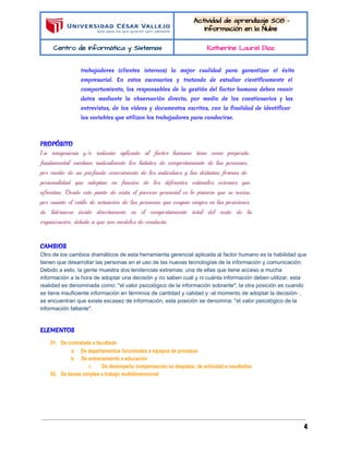  
 
Actividad de aprendizaje S08 - 
Información en la Nube 
Centro de Informática y Sistemas  Katherine Laurel Diaz 
 
trabajadores (clientes internos) la mejor cualidad para garantizar el éxito
empresarial. En estos escenarios y tratando de estudiar científicamente el
comportamiento, los responsables de la gestión del factor humano deben reunir
datos mediante la observación directa, por medio de los cuestionarios y las
entrevistas, de los vídeos y documentos escritos, con la finalidad de identificar
las variables que utilizan los trabajadores para conducirse.
  
PROPÓSITO
La reingeniería y/o rediseño aplicado al factor humano tiene como propósito
fundamental cambiar radicalmente los hábitos de comportamiento de las personas,
por medio de un profundo conocimiento de los individuos y las distintas formas de
personalidad que adoptan en función de los diferentes estímulos externos que
afrontan. Desde este punto de vista el proceso gerencial es lo primero que se revisa,
por cuanto el estilo de actuación de las personas que ocupan cargos en las posiciones
de lideranza incide directamente en el comportamiento total del resto de la
organización, debido a que son modelos de conducta.
 
CAMBIOS
Otro de los cambios dramáticos de esta herramienta gerencial aplicada al factor humano es la habilidad que 
tienen que desarrollar las personas en el uso de las nuevas tecnologías de la información y comunicación. 
Debido a esto, la gente muestra dos tendencias extremas: una de ellas que tiene acceso a mucha 
información a la hora de adoptar una decisión y no saben cuál y ni cuánta información deben utilizar, esta 
realidad es denominada como: "el valor psicológico de la información sobrante"; la otra posición es cuando 
se tiene insuficiente información en términos de cantidad y calidad y ­al momento de adoptar la decisión­ , 
se encuentran que existe escasez de información, esta posición se denomina: "el valor psicológico de la 
información faltante". 
  
ELEMENTOS
01. De contratado a facultado
a. De departamentos funcionales a equipos de procesos
b. De entrenamiento a educación
i. De desempeño compensación se desplaza: de actividad a resultados
02. De tareas simples a trabajo multidimensional
  
4
 