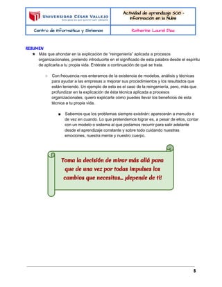  
 
Actividad de aprendizaje S08 - 
Información en la Nube 
Centro de Informática y Sistemas  Katherine Laurel Diaz 
 
RESUMEN
★ Más que ahondar en la explicación de “reingeniería” aplicada a procesos 
organizacionales, pretendo introducirte en el significado de esta palabra desde el espíritu 
de aplicarla a tu propia vida. Entérate a continuación de qué se trata. 
 
○ Con frecuencia nos enteramos de la existencia de modelos, análisis y técnicas 
para ayudar a las empresas a mejorar sus procedimientos y los resultados que 
están teniendo. Un ejemplo de esto es el caso de la reingeniería, pero, más que 
profundizar en la explicación de ésta técnica aplicada a procesos 
organizacionales, quiero explicarte cómo puedes llevar los beneficios de esta 
técnica a tu propia vida. 
 
■ Sabemos que los problemas siempre existirán: aparecerán a menudo o 
de vez en cuando. Lo que pretendemos lograr es, a pesar de ellos, contar 
con un modelo o sistema al que podamos recurrir para salir adelante 
desde el aprendizaje constante y sobre todo cuidando nuestras 
emociones, nuestra mente y nuestro cuerpo. 
  
 
  
5
 