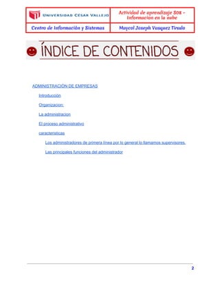  
 
Actividad de aprendizaje S08 -
Informacion en la nube
Centro de Informaciòn y Sistemas Maycol Joseph Vasquez Tirado
 
 
 
 
 
 
 
ADMINISTRACIÒN DE EMPRESAS 
Introducción 
Organizacion: 
La administracion 
El proceso administrativo 
caracteristicas 
Los administradores de primera línea por lo general lo llamamos supervisores. 
Las principales funciones del administrador 
 
 
 
 
   
2 
 