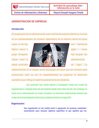  
 
Actividad de aprendizaje S08 -
Informacion en la nube
Centro de Informaciòn y Sistemas Maycol Joseph Vasquez Tirado
 
ADMINISTRACIÒN DE EMPRESAS
Introducción
El surgimiento de la administración como institución esencial distinta y rectora
es un acontecimiento de primera importancia en la historia social en pocos
casos, si los hay una institución
básica nueva o algún nuevo
grupo dirigente, han surgido tan
rápido como la administración
desde principios de siglo. La
administración es el órgano social encargado de hacer que los recursos sean
productivos, esto es con la responsabilidad de organizar el desarrollo
económico que refleja el espíritu esencial de la era moderna.
Las personas han hecho planes y perseguido metas por medio de                     
organizaciones y logrado todo tipo de hazañas desde hace miles de año. Sin embargo, la                             
teoría de la administración se suele considerar un fenómeno relativamente reciente que                       
surge con la industrialización de Europa y Estados Unidos en el siglo XXI. 
Organizacion:
Una organización es una unidad social o agrupación de personas constituidas
esencialmente para alcanzar objetivos específicos lo que significa que las
3 
 