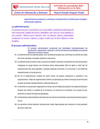  
 
Actividad de aprendizaje S08 -
Informacion en la nube
Centro de Informaciòn y Sistemas Maycol Joseph Vasquez Tirado
 
organizaciones se proponen y construyen con planeación y se elabora para conseguir
determinados objetivos.
La administracion
La administración posee características como universalidad, especificidad unidad temporal,
valor instrumental, amplitud del ejercicio, flexibilidad, entre otras que serán ampliadas en
este contenido; Además poseen elementos como: la eficiencia, eficacia, productividad,
coordinación de recursos, objetivos y grupos sociales que la hacen diferente a otras
disciplinas.
El proceso administrativo
El proceso administrativo comprende las actividades interrelacionadas de:               
planificación, organización, dirección y control de todas las actividades que implican                     
relaciones humanas y tiempo. 
01. La administración de empresas posee cinco variables principales que constituyen su estudio las cuales
son: tarea, personas, tecnología, ambiente y estructura.
02. La administración se define como el proceso de diseñar y mantener un ambiente en el que las personas
trabajando en grupo alcance con eficiencia metas seleccionadas. Esta se aplica a todo tipo de
organizaciones bien sean pequeñas o grandes empresas lucrativas y no lucrativas, a las industrias
manufactureras y a las de servicio.
03. En fin la administración consiste en darle forma, de manera consistente y constante a las
organizaciones. Todas las organizaciones cuentan con personas que tienen el encargo de servirle para
alcanzar sus metas, llamados Gerente, administradores etc.
04. Un Gerente es una persona responsable de dirigir las actividades que ayudan a las organizaciones para
alcanzar sus metas. La medida de la eficiencia y la eficacia de un Gerente, es el grado en que
determine y alcance los objetivos apropiados.
05. Los Gerentes actúan mediante relaciones que son vías de dos sentidos; una de las partes esta sujeta a
la otra.
06. Los gerentes actúan mediante relaciones que tienen repercusiones que involucran a otras personas,
para bien o para mal.
4 
 