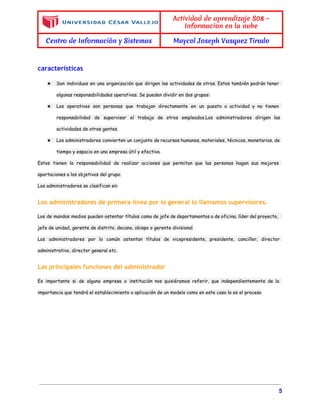  
 
Actividad de aprendizaje S08 -
Informacion en la nube
Centro de Informaciòn y Sistemas Maycol Joseph Vasquez Tirado
 
caracteristicas
★ Son individuos en una organización que dirigen las actividades de otros. Estos también podrán tener
algunas responsabilidades operativas. Se pueden dividir en dos grupos:
★ Los operativos son personas que trabajan directamente en un puesto o actividad y no tienen
responsabilidad de supervisar el trabajo de otros empleados.Los administradores dirigen las
actividades de otras gentes.
★ Los administradores convierten un conjunto de recursos humanos, materiales, técnicos, monetarios, de
tiempo y espacio en una empresa útil y efectiva.
Estos tienen la responsabilidad de realizar acciones que permitan que las personas hagan sus mejores
aportaciones a los objetivos del grupo.
Los administradores se clasifican en:
Los administradores de primera línea por lo general lo llamamos supervisores.
Los de mandos medios pueden ostentar títulos como de jefe de departamentos o de oficina, líder del proyecto,
jefe de unidad, gerente de distrito, decano, obispo o gerente divisional.
Los administradores por lo común ostentan títulos de vicepresidente, presidente, canciller, director
administrativo, director general etc.
Las principales funciones del administrador
Es importante si de alguna empresa o institución nos quisiéramos referir, que independientemente de la
importancia que tendrá el establecimiento o aplicación de un modelo como en este caso lo es el proceso
5 
 