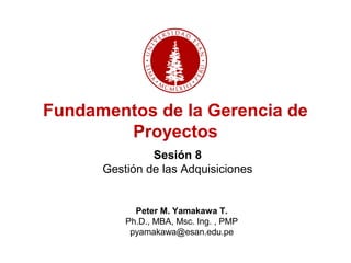 Sesión 8
Gestión de las Adquisiciones
Peter M. Yamakawa T.
Ph.D., MBA, Msc. Ing. , PMP
pyamakawa@esan.edu.pe
Fundamentos de la Gerencia de
Proyectos
 