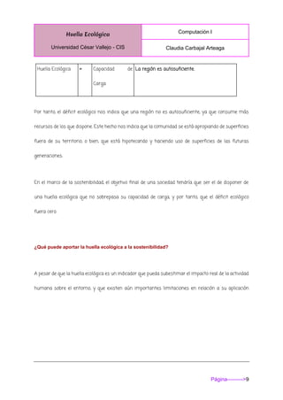 Huella Ecológica
Universidad César Vallejo - CIS
Computación I
Claudia Carbajal Arteaga
Página--------->9
Huella Ecológica = Capacidad de
Carga
La región es autosuficiente.
Por tanto, el déficit ecológico nos indica que una región no es autosuficiente, ya que consume más
recursos de los que dispone. Este hecho nos indica que la comunidad se está apropiando de superficies
fuera de su territorio, o bien, que está hipotecando y haciendo uso de superficies de las futuras
generaciones.
En el marco de la sostenibilidad, el objetivo final de una sociedad tendría que ser el de disponer de
una huella ecológica que no sobrepasa su capacidad de carga, y por tanto, que el déficit ecológico
fuera cero.
¿Qué puede aportar la huella ecológica a la sostenibilidad?
A pesar de que la huella ecológica es un indicador que pueda subestimar el impacto real de la actividad
humana sobre el entorno, y que existen aún importantes limitaciones en relación a su aplicación
 