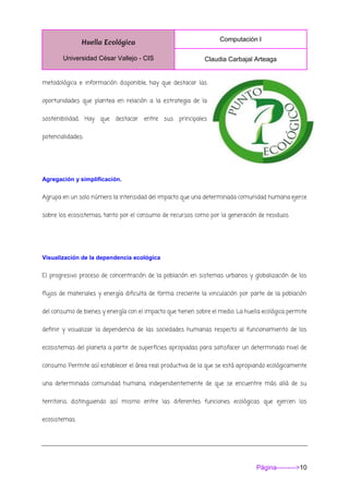 Huella Ecológica
Universidad César Vallejo - CIS
Computación I
Claudia Carbajal Arteaga
Página--------->10
metodológica e información disponible, hay que destacar las
oportunidades que plantea en relación a la estrategia de la
sostenibilidad. Hay que destacar entre sus principales
potencialidades:
Agregación y simplificación.
Agrupa en un solo número la intensidad del impacto que una determinada comunidad humana ejerce
sobre los ecosistemas, tanto por el consumo de recursos como por la generación de residuos.
Visualización de la dependencia ecológica
El progresivo proceso de concentración de la población en sistemas urbanos y globalización de los
flujos de materiales y energía dificulta de forma creciente la vinculación por parte de la población
del consumo de bienes y energía con el impacto que tienen sobre el medio. La huella ecológica permite
definir y visualizar la dependencia de las sociedades humanas respecto al funcionamiento de los
ecosistemas del planeta a partir de superficies apropiadas para satisfacer un determinado nivel de
consumo. Permite así establecer el área real productiva de la que se está apropiando ecológicamente
una determinada comunidad humana, independientemente de que se encuentre más allá de su
territorio, distinguiendo así mismo entre las diferentes funciones ecológicas que ejercen los
ecosistemas.
 
