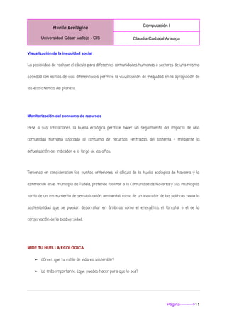 Huella Ecológica
Universidad César Vallejo - CIS
Computación I
Claudia Carbajal Arteaga
Página--------->11
Visualización de la inequidad social
La posibilidad de realizar el cálculo para diferentes comunidades humanas o sectores de una misma
sociedad con estilos de vida diferenciados permite la visualización de inequidad en la apropiación de
los ecosistemas del planeta.
Monitorización del consumo de recursos
Pese a sus limitaciones, la huella ecológica permite hacer un seguimiento del impacto de una
comunidad humana asociado al consumo de recursos –entradas del sistema – mediante la
actualización del indicador a lo largo de los años.
Teniendo en consideración los puntos anteriores, el cálculo de la huella ecológica de Navarra y la
estimación en el municipio de Tudela, pretende facilitar a la Comunidad de Navarra y sus municipios
tanto de un instrumento de sensibilización ambiental, como de un indicador de las políticas hacia la
sostenibilidad que se puedan desarrollar en ámbitos como el energético, el forestal o el de la
conservación de la biodiversidad.
MIDE TU HUELLA ECOLÓGICA
➢ ¿Crees que tu estilo de vida es sostenible?
➢ Lo más importante: ¿qué puedes hacer para que lo sea?
 