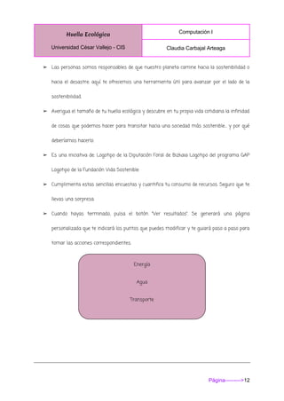 Huella Ecológica
Universidad César Vallejo - CIS
Computación I
Claudia Carbajal Arteaga
Página--------->12
➢ Las personas somos responsables de que nuestro planeta camine hacia la sostenibilidad o
hacia el desastre: aquí te ofrecemos una herramienta útil para avanzar por el lado de la
sostenibilidad.
➢ Averigua el tamaño de tu huella ecológica y descubre en tu propia vida cotidiana la infinidad
de cosas que podemos hacer para transitar hacia una sociedad más sostenible… y por qué
deberíamos hacerlo.
➢ Es una iniciativa de: Logotipo de la Diputación Foral de Bizkaia Logotipo del programa GAP
Logotipo de la Fundación Vida Sostenible
➢ Cumplimenta estas sencillas encuestas y cuantifica tu consumo de recursos. Seguro que te
llevas una sorpresa.
➢ Cuando hayas terminado, pulsa el botón “Ver resultados”. Se generará una página
personalizada que te indicará los puntos que puedes modificar y te guiará paso a paso para
tomar las acciones correspondientes.
Energía
Agua
Transporte
Residuos
 