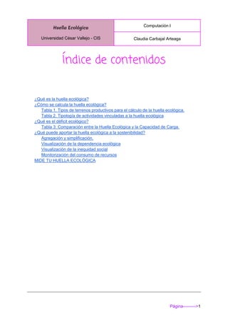 Huella Ecológica
Universidad César Vallejo - CIS
Computación I
Claudia Carbajal Arteaga
Página--------->1
Índice de contenidos
¿Qué es la huella ecológica?
¿Cómo se calcula la huella ecológica?
Tabla 1. Tipos de terrenos productivos para el cálculo de la huella ecológica.
Tabla 2. Tipología de actividades vinculadas a la huella ecológica
¿Qué es el déficit ecológico?
Tabla 3: Comparación entre la Huella Ecológica y la Capacidad de Carga.
¿Qué puede aportar la huella ecológica a la sostenibilidad?
Agregación y simplificación.
Visualización de la dependencia ecológica
Visualización de la inequidad social
Monitorización del consumo de recursos
MIDE TU HUELLA ECOLÓGICA
 
