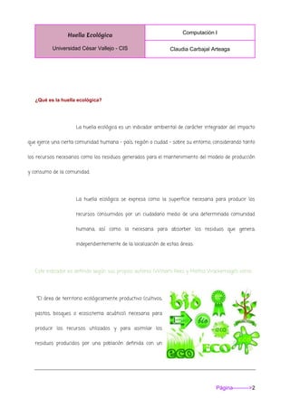 Huella Ecológica
Universidad César Vallejo - CIS
Computación I
Claudia Carbajal Arteaga
Página--------->2
¿Qué es la huella ecológica?
La huella ecológica es un indicador ambiental de carácter integrador del impacto
que ejerce una cierta comunidad humana – país, región o ciudad - sobre su entorno, considerando tanto
los recursos necesarios como los residuos generados para el mantenimiento del modelo de producción
y consumo de la comunidad.
La huella ecológica se expresa como la superficie necesaria para producir los
recursos consumidos por un ciudadano medio de una determinada comunidad
humana, así como la necesaria para absorber los residuos que genera,
independientemente de la localización de estas áreas.
Este indicador es definido según sus propios autores (William Rees y Mathis Wackernagel) como:
"El área de territorio ecológicamente productivo (cultivos,
pastos, bosques o ecosistema acuático) necesaria para
producir los recursos utilizados y para asimilar los
residuos producidos por una población definida con un
 