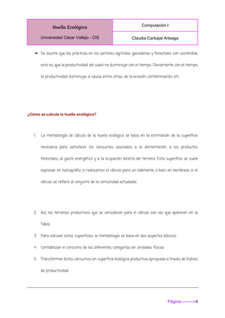 Huella Ecológica
Universidad César Vallejo - CIS
Computación I
Claudia Carbajal Arteaga
Página--------->4
➔ Se asume que las prácticas en los sectores agrícolas, ganaderas y forestales son sostenible,
esto es, que la productividad del suelo no disminuye con el tiempo. Obviamente, con el tiempo,
la productividad disminuye, a causa, entre otras, de la erosión, contaminación, etc.
¿Cómo se calcula la huella ecológica?
1. La metodología de cálculo de la huella ecológica se basa en la estimación de la superficie
necesaria para satisfacer los consumos asociados a la alimentación, a los productos
forestales, al gasto energético y a la ocupación directa del terreno. Esta superficie se suele
expresar en ha/cap/año si realizamos el cálculo para un habitante, o bien, en hectáreas si el
cálculo se refiere al conjunto de la comunidad estudiada.
2. Así, los terrenos productivos que se consideran para el cálculo son las que aparecen en la
Tabla
3. Para calcular estas superficies, la metodología se basa en dos aspectos básicos:
4. Contabilizar el consumo de las diferentes categorías en unidades físicas.
5. Transformar éstos consumos en superficie biológica productiva apropiada a través de índices
de productividad.
 