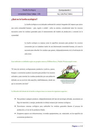 Huella Ecológica
Universidad César Vallejo - CIS
Computación I
Ing. Lidia Ruiz Valera
Página ---- > 2
¿Qué es la huella ecológica?
La huella ecológica es un indicador ambiental de carácter integrador del impacto que ejerce
una cierta comunidad humana – país, región o ciudad - sobre su entorno, considerando tanto los recursos
necesarios como los residuos generados para el mantenimiento del modelo de producción y consumo de la
comunidad.
La huella ecológica se expresa como la superficie necesaria para producir los recursos
consumidos por un ciudadano medio de una determinada comunidad humana, así como la
necesaria para absorber los residuos que genera, independientemente de la localización de
estas áreas.
Este indicador es definido según sus propios autores (William Rees y Mathis Wackernagel) como:
"El área de territorio ecológicamente productivo (cultivos, pastos,
bosques o ecosistema acuático) necesaria para producir los recursos
utilizados y para asimilar los residuos producidos por una población
definida con un nivel de vida específico indefinidamente, donde sea
que se encuentre esta área"
La filosofía del cálculo de la huella ecológica tiene en cuenta los siguientes aspectos:
➔ Para producir cualquier producto, independientemente del tipo de tecnología utilizada, necesitamos un
flujo de materiales y energía, producidos en última instancia por sistemas ecológicos.
➔ Necesitamos sistemas ecológicos para reabsorber los residuos generados durante el proceso de
producción y el uso de los productos finales.
➔ Ocupamos espacio con infraestructuras, viviendas equipamientos, etc. reduciendo, así las superficie de
ecosistemas productivos.
 