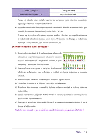 Huella Ecológica
Universidad César Vallejo - CIS
Computación I
Ing. Lidia Ruiz Valera
Página ---- > 3
➔ Aunque este indicador integra múltiples impactos, hay que tener en cuenta entre otros, los siguientes
aspectos que subestiman el impacto ambiental real:
➔ No quedan contabilizados algunos impactos como la contaminación del suelo, la contaminación del agua,
la erosión, la contaminación atmosférica (a excepción del CO2), etc.
➔ Se asume que las prácticas en los sectores agrícolas, ganaderas y forestales son sostenible, esto es, que
la productividad del suelo no disminuye con el tiempo. Obviamente, con el tiempo, la productividad
disminuye, a causa, entre otras, de la erosión, contaminación, etc.
¿Cómo se calcula la huella ecológica?
01. La metodología de cálculo de la huella ecológica se basa en la
estimación de la superficie necesaria para satisfacer los consumos
asociados a la alimentación, a los productos forestales, al gasto
energético y a la ocupación directa del terreno.
02. Esta superficie se suele expresar en ha/cap/año si realizamos el
cálculo para un habitante, o bien, en hectáreas si el cálculo se refiere al conjunto de la comunidad
estudiada.
03. Para calcular estas superficies, la metodología se basa en dos aspectos básicos:
04. Contabilizar el consumo de las diferentes categorías en unidades físicas.
05. Transformar éstos consumos en superficie biológica productiva apropiada a través de índices de
productividad.
06. Debido a la inexistencia, en general, de datos directos de consumo, se estiman los consumos para cada
producto con la siguiente expresión:
07. En el caso de la matriz del área de absorción de CO2 se opera con consumos directamente ya que se
dispone de la información.
Así, los terrenos productivos que se consideran para el cálculo son las que aparecen en la Tabla 1.
 