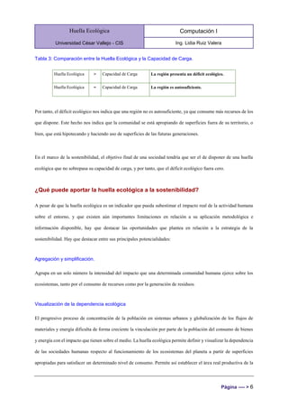 Huella Ecológica
Universidad César Vallejo - CIS
Computación I
Ing. Lidia Ruiz Valera
Página ---- > 6
Tabla 3: Comparación entre la Huella Ecológica y la Capacidad de Carga.
Huella Ecológica > Capacidad de Carga La región presenta un déficit ecológico.
Huella Ecológica = Capacidad de Carga La región es autosuficiente.
Por tanto, el déficit ecológico nos indica que una región no es autosuficiente, ya que consume más recursos de los
que dispone. Este hecho nos indica que la comunidad se está apropiando de superficies fuera de su territorio, o
bien, que está hipotecando y haciendo uso de superficies de las futuras generaciones.
En el marco de la sostenibilidad, el objetivo final de una sociedad tendría que ser el de disponer de una huella
ecológica que no sobrepasa su capacidad de carga, y por tanto, que el déficit ecológico fuera cero.
¿Qué puede aportar la huella ecológica a la sostenibilidad?
A pesar de que la huella ecológica es un indicador que pueda subestimar el impacto real de la actividad humana
sobre el entorno, y que existen aún importantes limitaciones en relación a su aplicación metodológica e
información disponible, hay que destacar las oportunidades que plantea en relación a la estrategia de la
sostenibilidad. Hay que destacar entre sus principales potencialidades:
Agregación y simplificación.
Agrupa en un solo número la intensidad del impacto que una determinada comunidad humana ejerce sobre los
ecosistemas, tanto por el consumo de recursos como por la generación de residuos.
Visualización de la dependencia ecológica
El progresivo proceso de concentración de la población en sistemas urbanos y globalización de los flujos de
materiales y energía dificulta de forma creciente la vinculación por parte de la población del consumo de bienes
y energía con el impacto que tienen sobre el medio. La huella ecológica permite definir y visualizar la dependencia
de las sociedades humanas respecto al funcionamiento de los ecosistemas del planeta a partir de superficies
apropiadas para satisfacer un determinado nivel de consumo. Permite así establecer el área real productiva de la
 