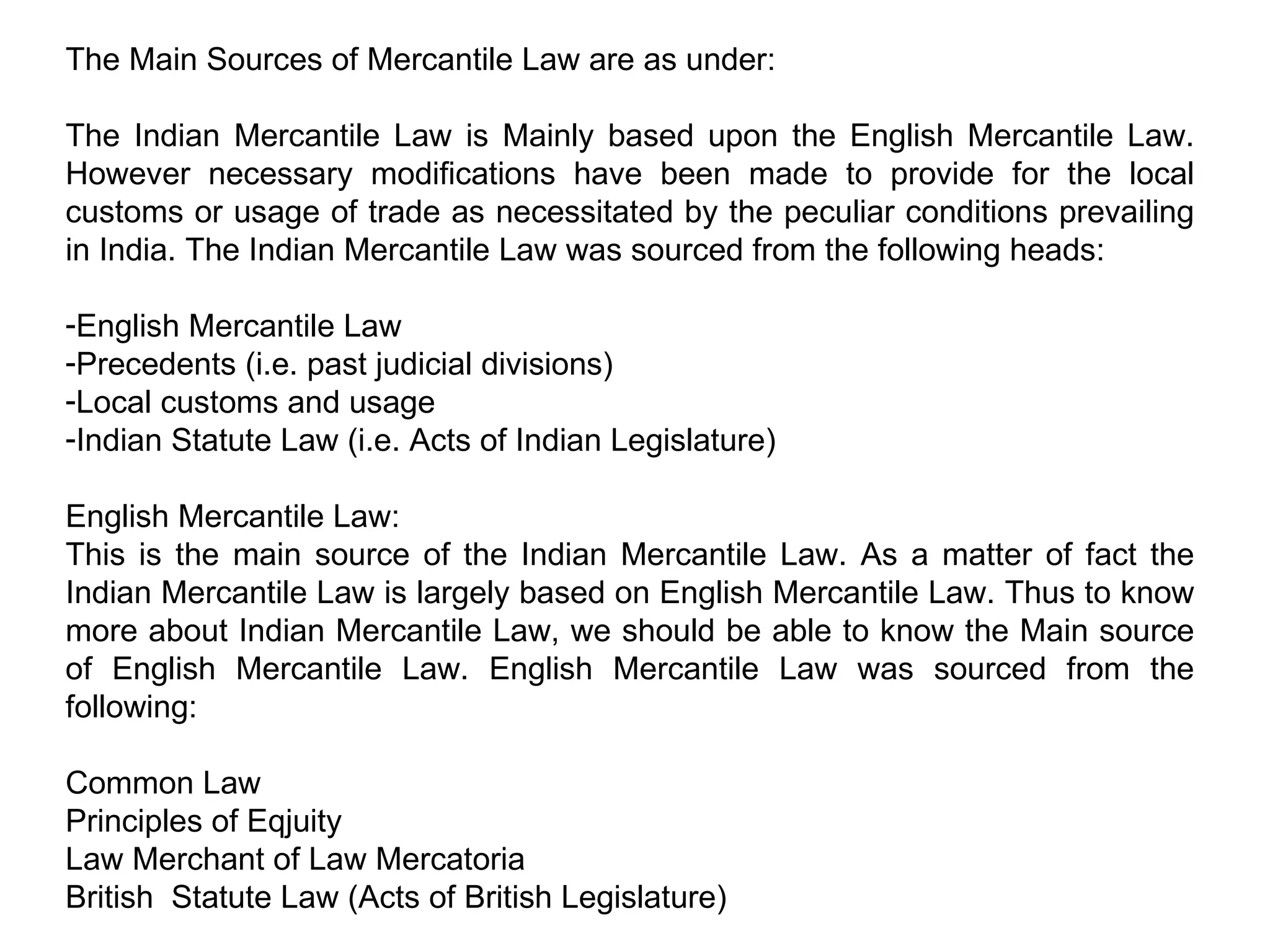 The Main Sources of Mercantile Law are as under: The Indian Mercantile Law is Mainly based upon the English Mercantile Law. However necessary modifications have been made to provide for the local customs or usage of trade as necessitated by the peculiar conditions prevailing in India. The Indian Mercantile Law was sourced from the following heads: English Mercantile Law Precedents (i.e. past judicial divisions) Local customs and usage Indian Statute Law (i.e. Acts of Indian Legislature) English Mercantile Law: This is the main source of the Indian Mercantile Law. As a matter of fact the Indian Mercantile Law is largely based on English Mercantile Law. Thus to know more about Indian Mercantile Law, we should be able to know the Main source of English Mercantile Law. English Mercantile Law was sourced from the following: Common Law Principles of Eqjuity Law Merchant of Law Mercatoria British  Statute Law (Acts of British Legislature) 