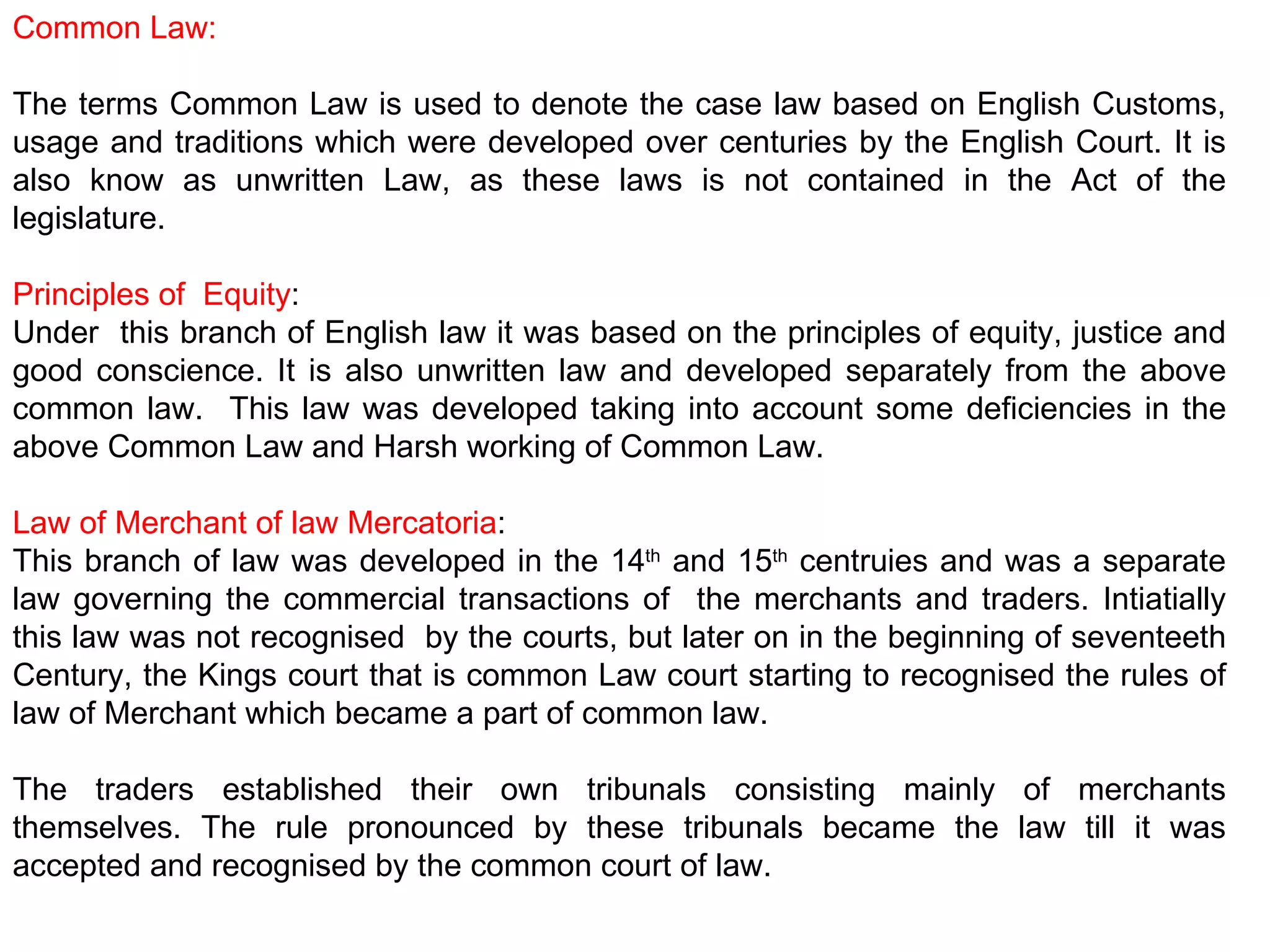 Common Law: The terms Common Law is used to denote the case law based on English Customs, usage and traditions which were developed over centuries by the English Court. It is also know as unwritten Law, as these laws is not contained in the Act of the legislature. Principles of  Equity : Under  this branch of English law it was based on the principles of equity, justice and good conscience. It is also unwritten law and developed separately from the above common law.  This law was developed taking into account some deficiencies in the above Common Law and Harsh working of Common Law.  Law of Merchant of law Mercatoria : This branch of law was developed in the 14 th  and 15 th  centruies and was a separate law governing the commercial transactions of  the merchants and traders. Intiatially this law was not recognised  by the courts, but later on in the beginning of seventeeth Century, the Kings court that is common Law court starting to recognised the rules of law of Merchant which became a part of common law. The traders established their own tribunals consisting mainly of merchants themselves. The rule pronounced by these tribunals became the law till it was accepted and recognised by the common court of law. 