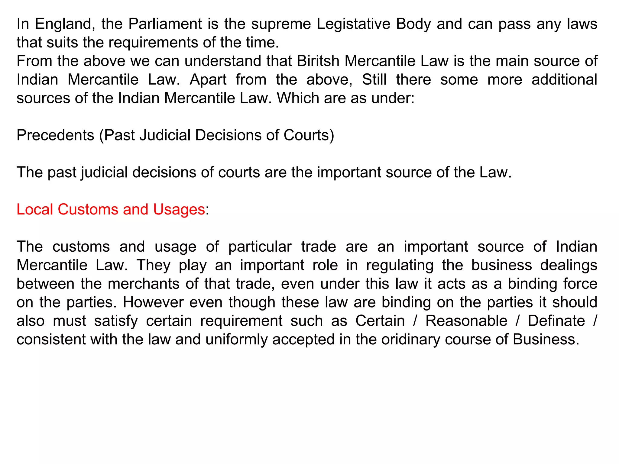 In England, the Parliament is the supreme Legistative Body and can pass any laws that suits the requirements of the time.  From the above we can understand that Biritsh Mercantile Law is the main source of Indian Mercantile Law. Apart from the above, Still there some more additional sources of the Indian Mercantile Law. Which are as under: Precedents (Past Judicial Decisions of Courts) The past judicial decisions of courts are the important source of the Law. Local Customs and Usages : The customs and usage of particular trade are an important source of Indian Mercantile Law. They play an important role in regulating the business dealings between the merchants of that trade, even under this law it acts as a binding force on the parties. However even though these law are binding on the parties it should also must satisfy certain requirement such as Certain / Reasonable / Definate / consistent with the law and uniformly accepted in the oridinary course of Business. 