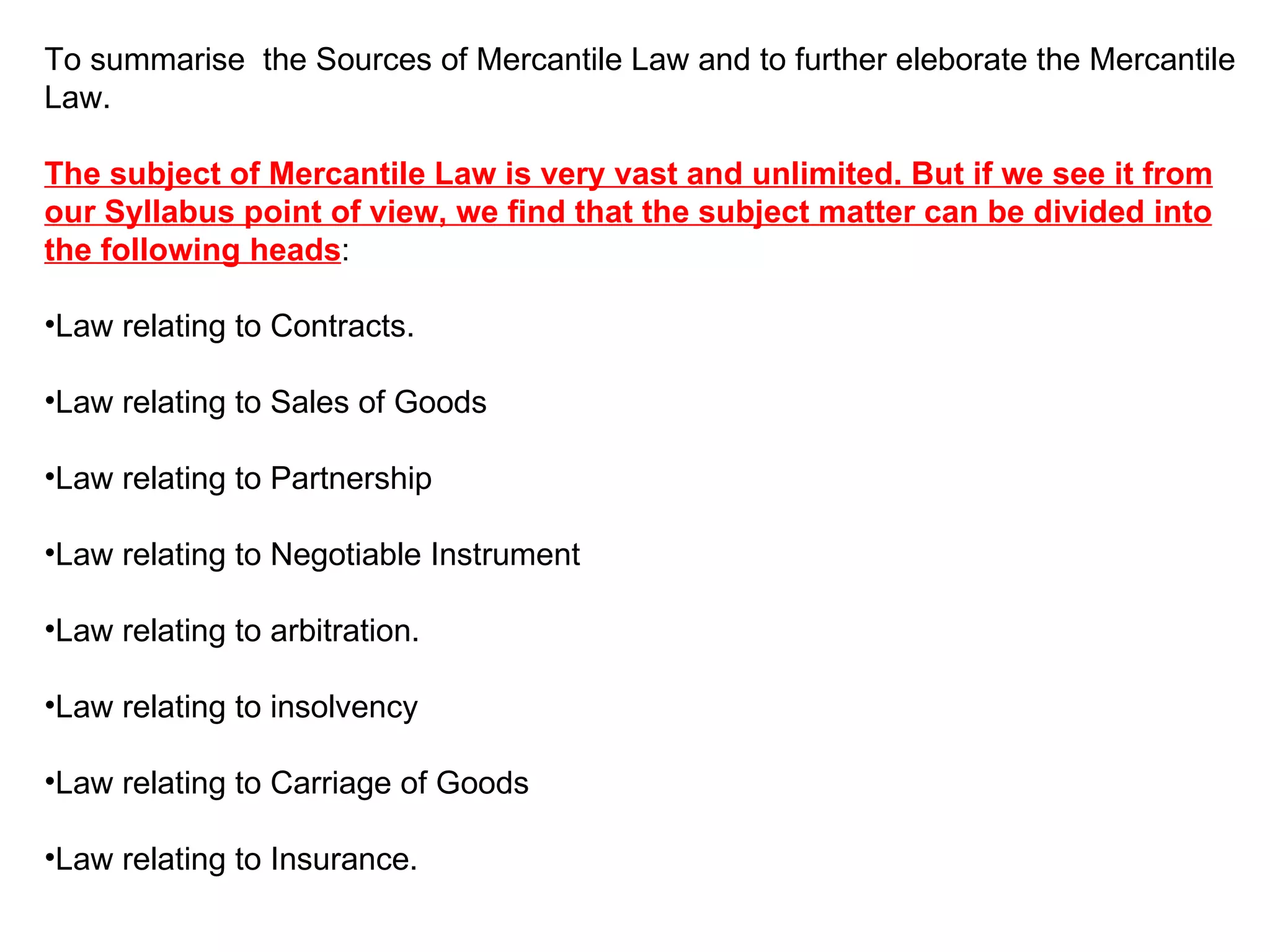 To summarise  the Sources of Mercantile Law and to further eleborate the Mercantile Law. The subject of Mercantile Law is very vast and unlimited. But if we see it from our Syllabus point of view, we find that the subject matter can be divided into the following heads : Law relating to Contracts. Law relating to Sales of Goods Law relating to Partnership Law relating to Negotiable Instrument  Law relating to arbitration. Law relating to insolvency Law relating to Carriage of Goods Law relating to Insurance. 