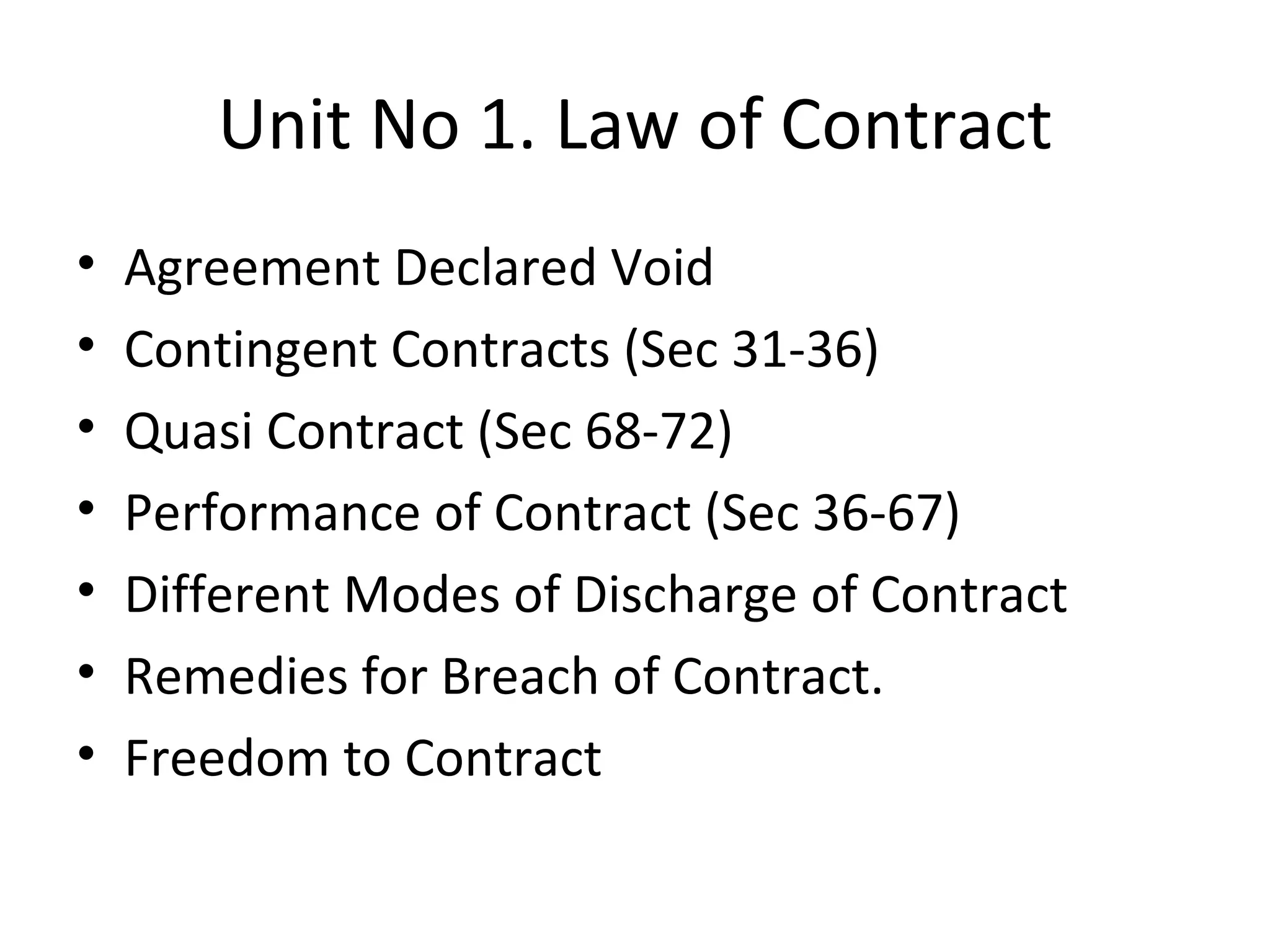 Unit No 1. Law of Contract Agreement Declared Void Contingent Contracts (Sec 31-36) Quasi Contract (Sec 68-72) Performance of Contract (Sec 36-67) Different Modes of Discharge of Contract Remedies for Breach of Contract. Freedom to Contract 