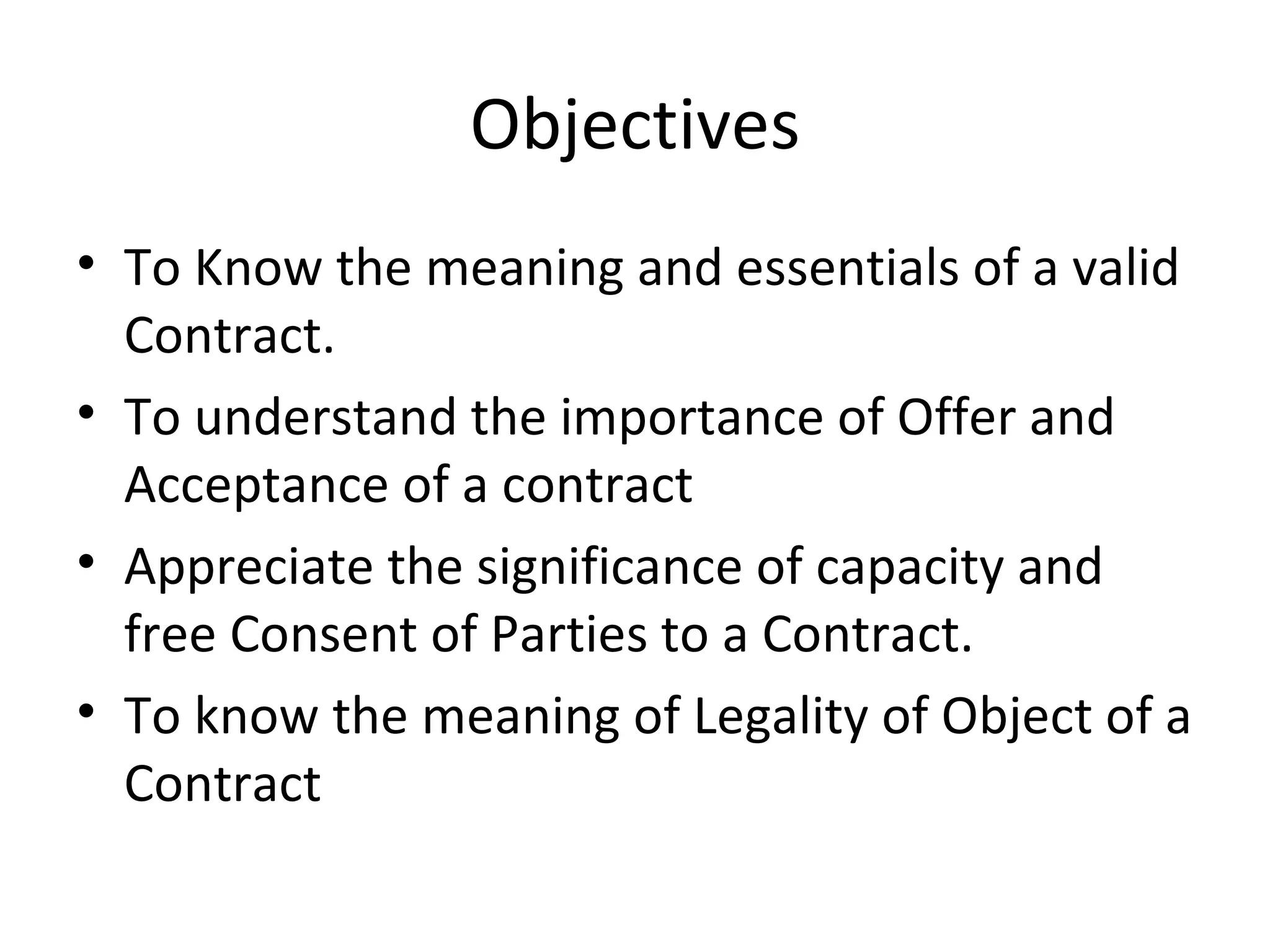 Objectives To Know the meaning and essentials of a valid Contract. To understand the importance of Offer and Acceptance of a contract Appreciate the significance of capacity and free Consent of Parties to a Contract. To know the meaning of Legality of Object of a Contract 