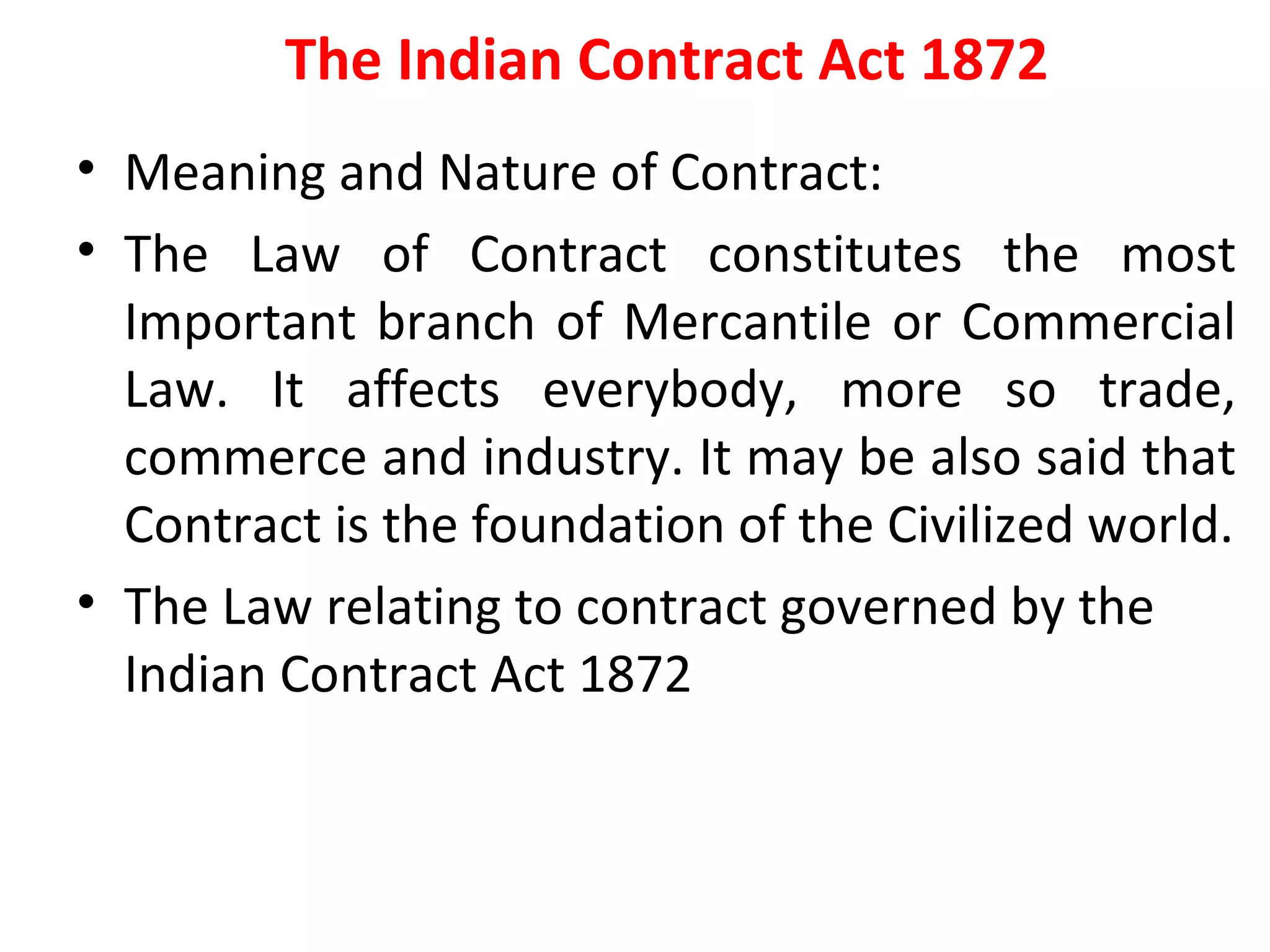 The Indian Contract Act 1872 Meaning and Nature of Contract: The Law of Contract constitutes the most Important branch of Mercantile or Commercial Law. It affects everybody, more so trade, commerce and industry. It may be also said that Contract is the foundation of the Civilized world. The Law relating to contract governed by the Indian Contract Act 1872 