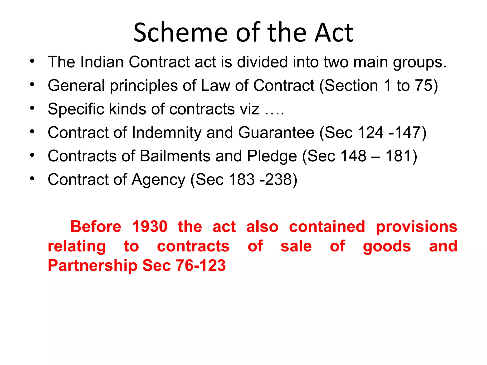 Scheme of the Act The Indian Contract act is divided into two main groups. General principles of Law of Contract (Section 1 to 75) Specific kinds of contracts viz …. Contract of Indemnity and Guarantee (Sec 124 -147) Contracts of Bailments and Pledge (Sec 148 – 181) Contract of Agency (Sec 183 -238) Before 1930 the act also contained provisions relating to contracts of sale of goods and Partnership Sec 76-123 