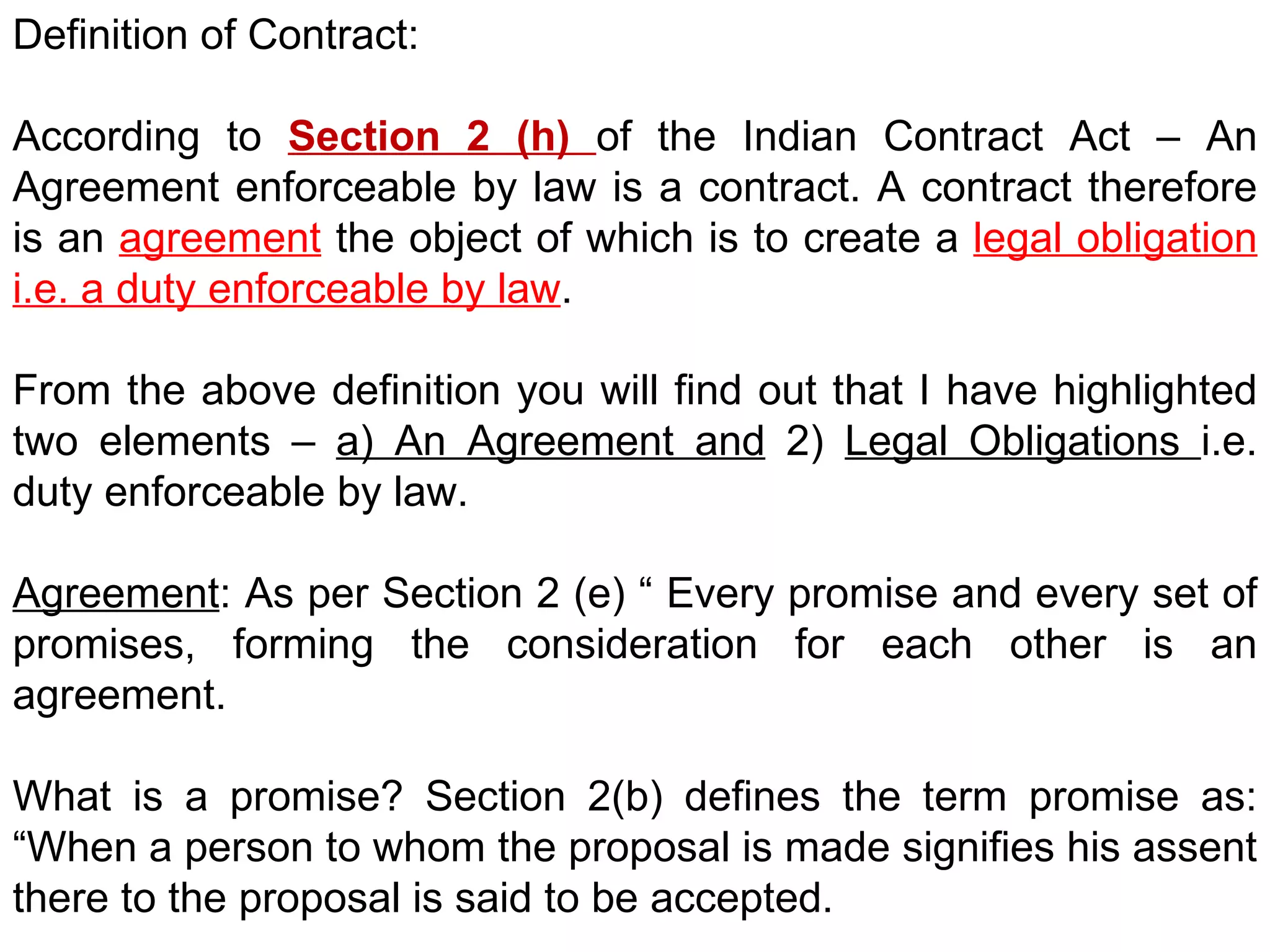 Definition of Contract: According to  Section 2 (h)  of the Indian Contract Act – An Agreement enforceable by law is a contract. A contract therefore is an  agreement  the object of which is to create a  legal obligation i.e. a duty enforceable by law . From the above definition you will find out that I have highlighted two elements –  a) An Agreement and  2)  Legal Obligations  i.e. duty enforceable by law. Agreement : As per Section 2 (e) “ Every promise and every set of promises, forming the consideration for each other is an agreement.  What is a promise? Section 2(b) defines the term promise as: “When a person to whom the proposal is made signifies his assent there to the proposal is said to be accepted. 