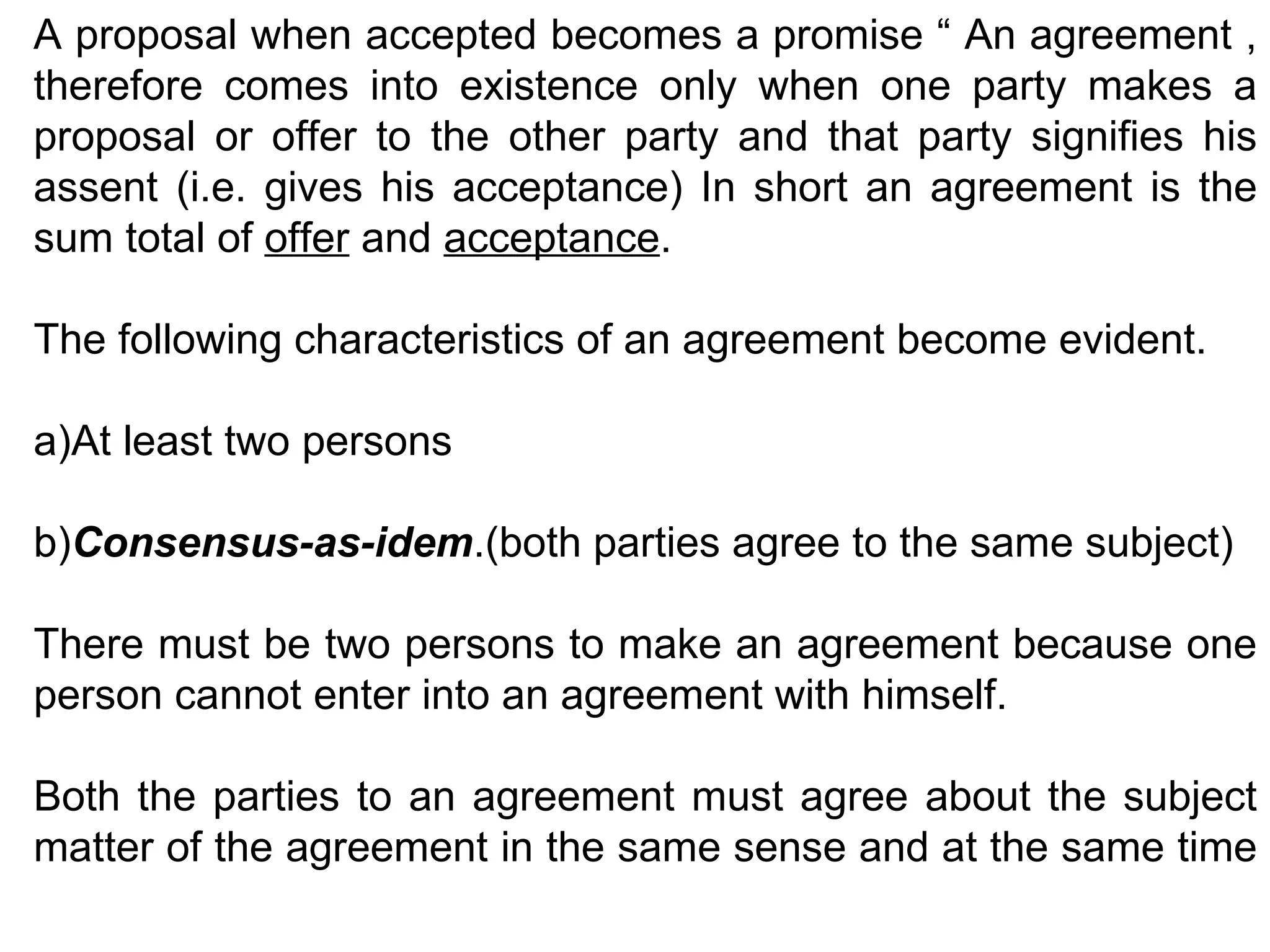 A proposal when accepted becomes a promise “ An agreement , therefore comes into existence only when one party makes a proposal or offer to the other party and that party signifies his assent (i.e. gives his acceptance) In short an agreement is the sum total of  offer  and  acceptance . The following characteristics of an agreement become evident. a)At least two persons b) Consensus-as-idem .(both parties agree to the same subject) There must be two persons to make an agreement because one person cannot enter into an agreement with himself. Both the parties to an agreement must agree about the subject matter of the agreement in the same sense and at the same time  