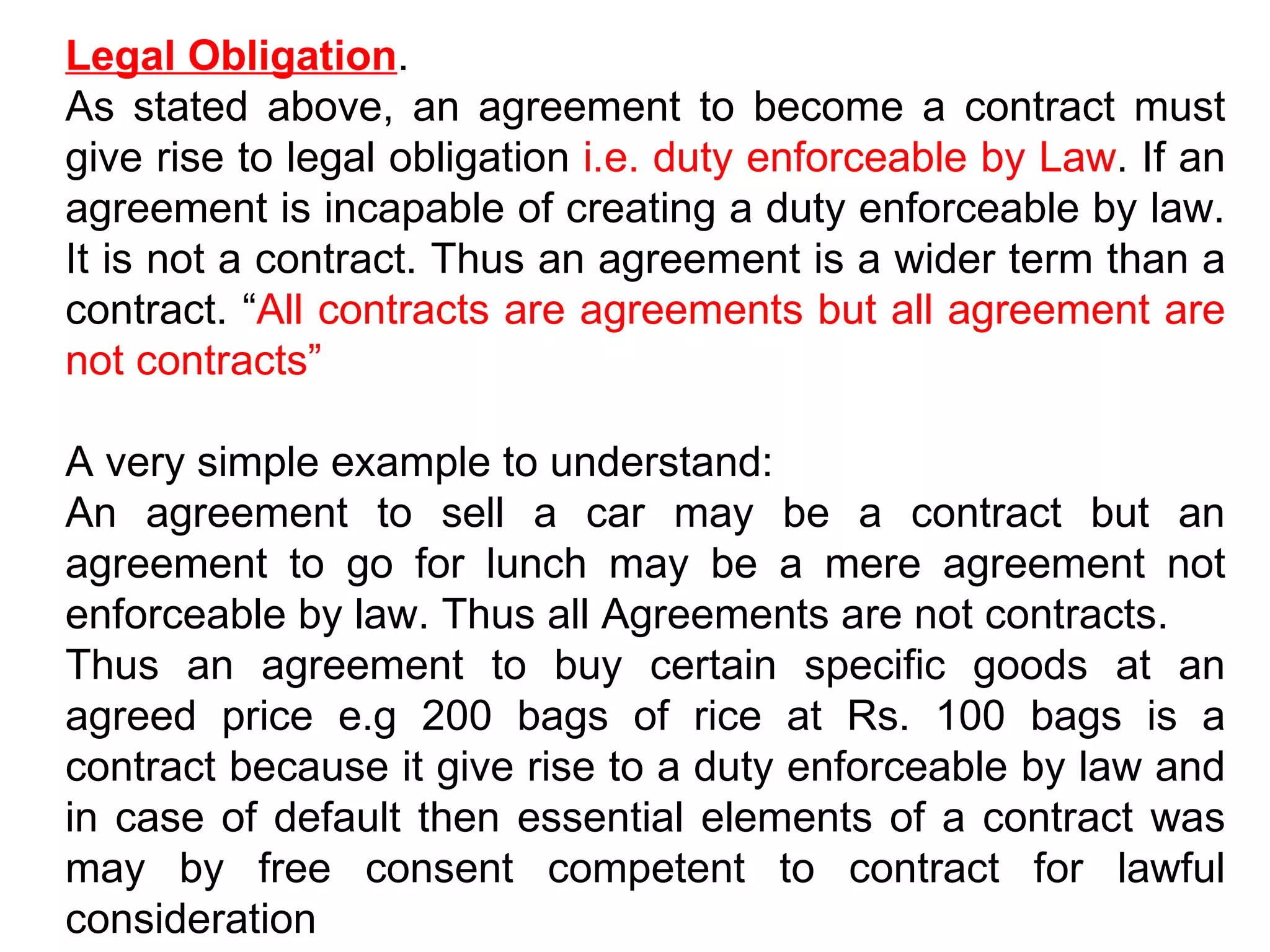 Legal Obligation . As stated above, an agreement to become a contract must give rise to legal obligation  i.e. duty enforceable by Law . If an agreement is incapable of creating a duty enforceable by law. It is not a contract. Thus an agreement is a wider term than a contract. “ All contracts are agreements but all agreement are not contracts” A very simple example to understand: An agreement to sell a car may be a contract but an agreement to go for lunch may be a mere agreement not enforceable by law. Thus all Agreements are not contracts. Thus an agreement to buy certain specific goods at an agreed price e.g 200 bags of rice at Rs. 100 bags is a contract because it give rise to a duty enforceable by law and in case of default then essential elements of a contract was may by free consent competent to contract for lawful consideration  