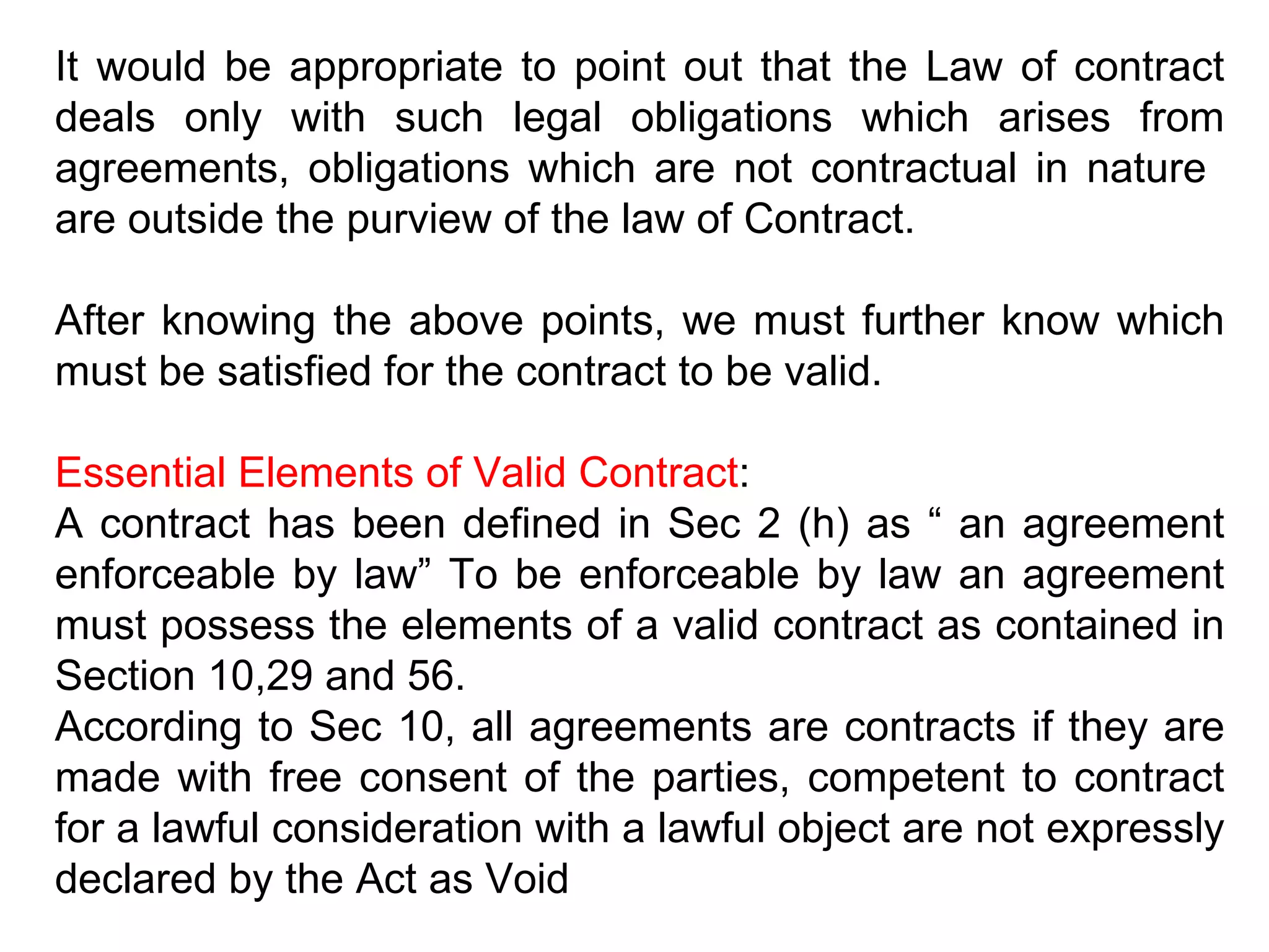 It would be appropriate to point out that the Law of contract deals only with such legal obligations which arises from agreements, obligations which are not contractual in nature  are outside the purview of the law of Contract. After knowing the above points, we must further know which must be satisfied for the contract to be valid. Essential Elements of Valid Contract : A contract has been defined in Sec 2 (h) as “ an agreement enforceable by law” To be enforceable by law an agreement must possess the elements of a valid contract as contained in Section 10,29 and 56. According to Sec 10, all agreements are contracts if they are made with free consent of the parties, competent to contract for a lawful consideration with a lawful object are not expressly declared by the Act as Void 