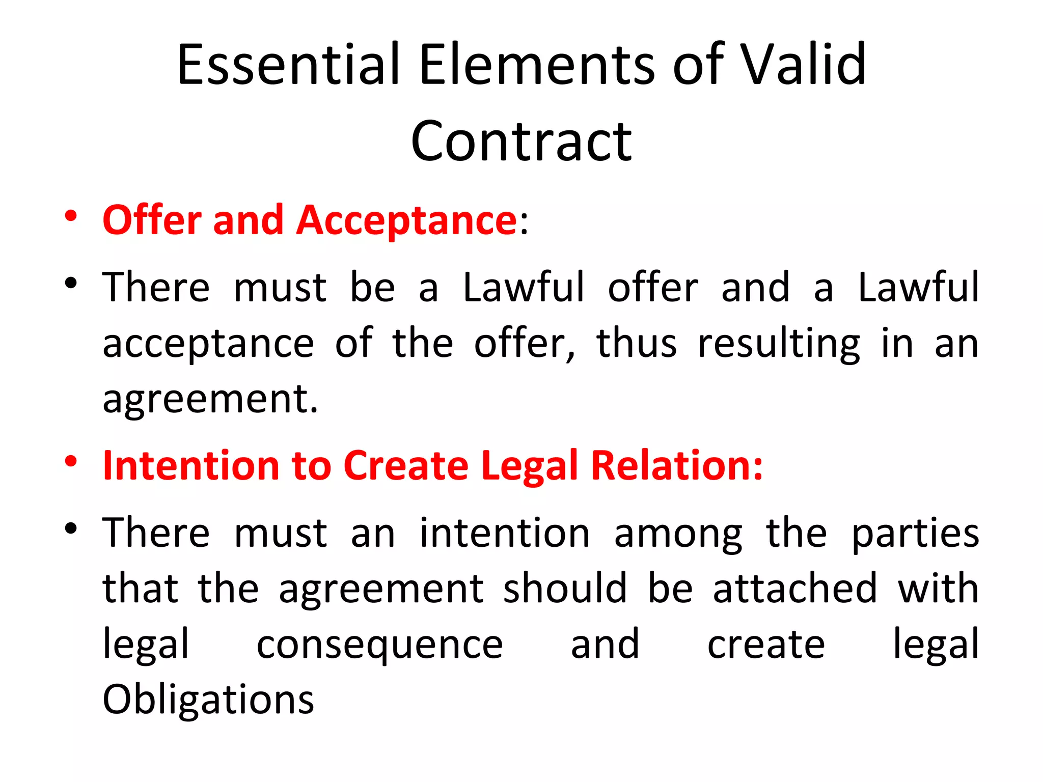 Essential Elements of Valid Contract Offer and Acceptance : There must be a Lawful offer and a Lawful acceptance of the offer, thus resulting in an agreement. Intention to Create Legal Relation: There must an intention among the parties that the agreement should be attached with legal consequence and create legal Obligations 