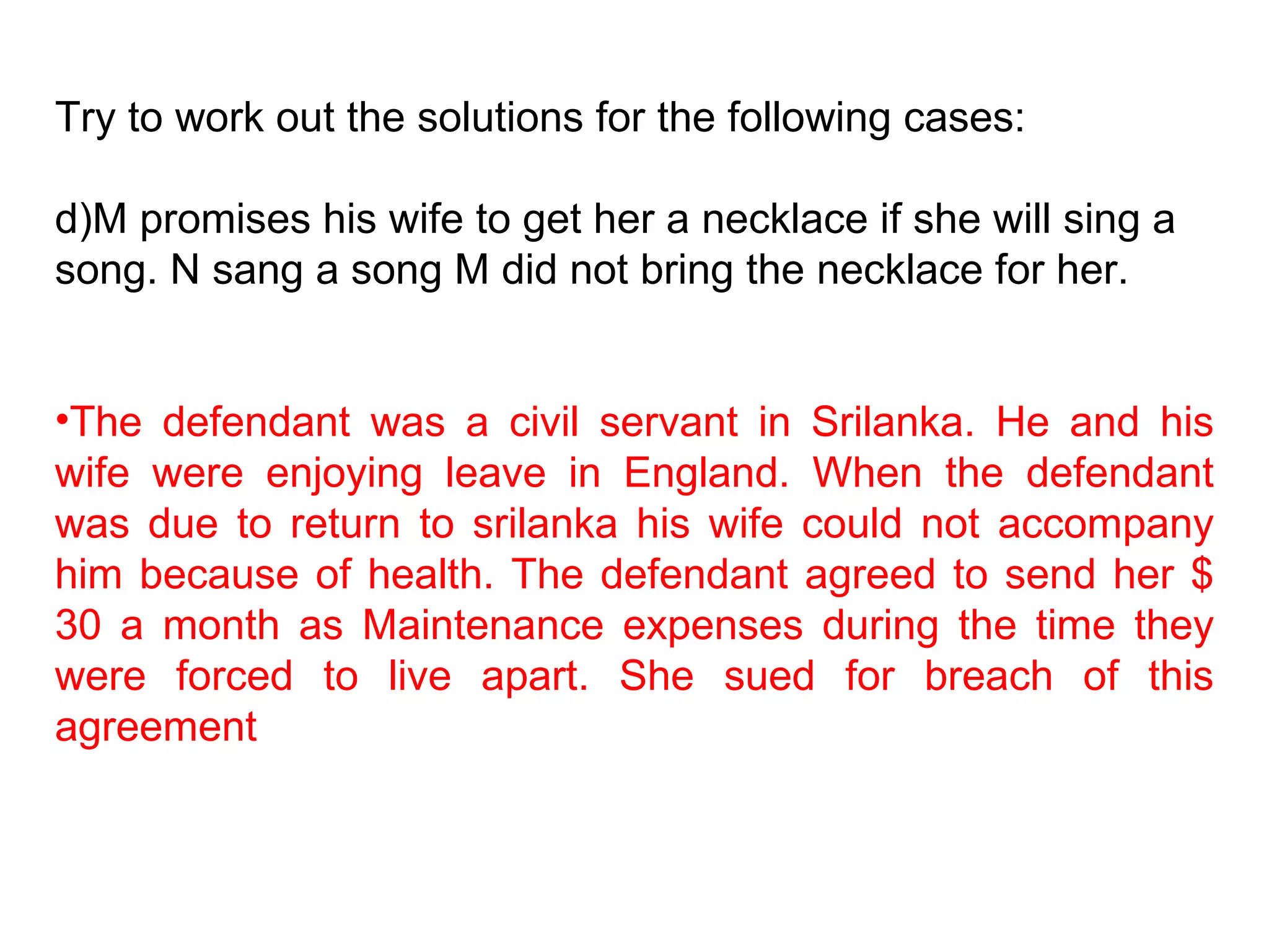 Try to work out the solutions for the following cases: M promises his wife to get her a necklace if she will sing a song. N sang a song M did not bring the necklace for her. The defendant was a civil servant in Srilanka. He and his wife were enjoying leave in England. When the defendant was due to return to srilanka his wife could not accompany him because of health. The defendant agreed to send her $ 30 a month as Maintenance expenses during the time they were forced to live apart. She sued for breach of this agreement 