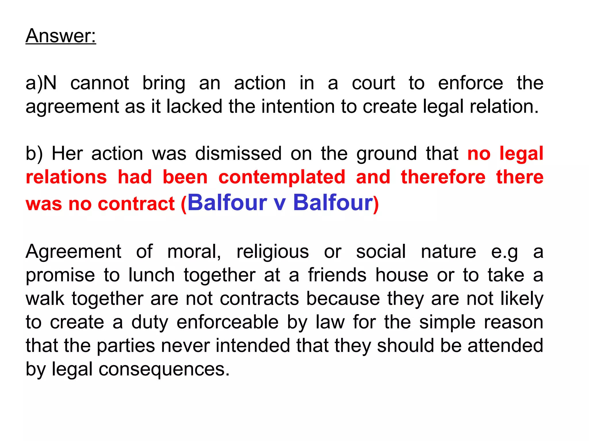Answer: a)N cannot bring an action in a court to enforce the agreement as it lacked the intention to create legal relation. b) Her action was dismissed on the ground that  no legal relations had been contemplated and therefore there was no contract ( Balfour v Balfour ) Agreement of moral, religious or social nature e.g a promise to lunch together at a friends house or to take a walk together are not contracts because they are not likely to create a duty enforceable by law for the simple reason that the parties never intended that they should be attended by legal consequences. 