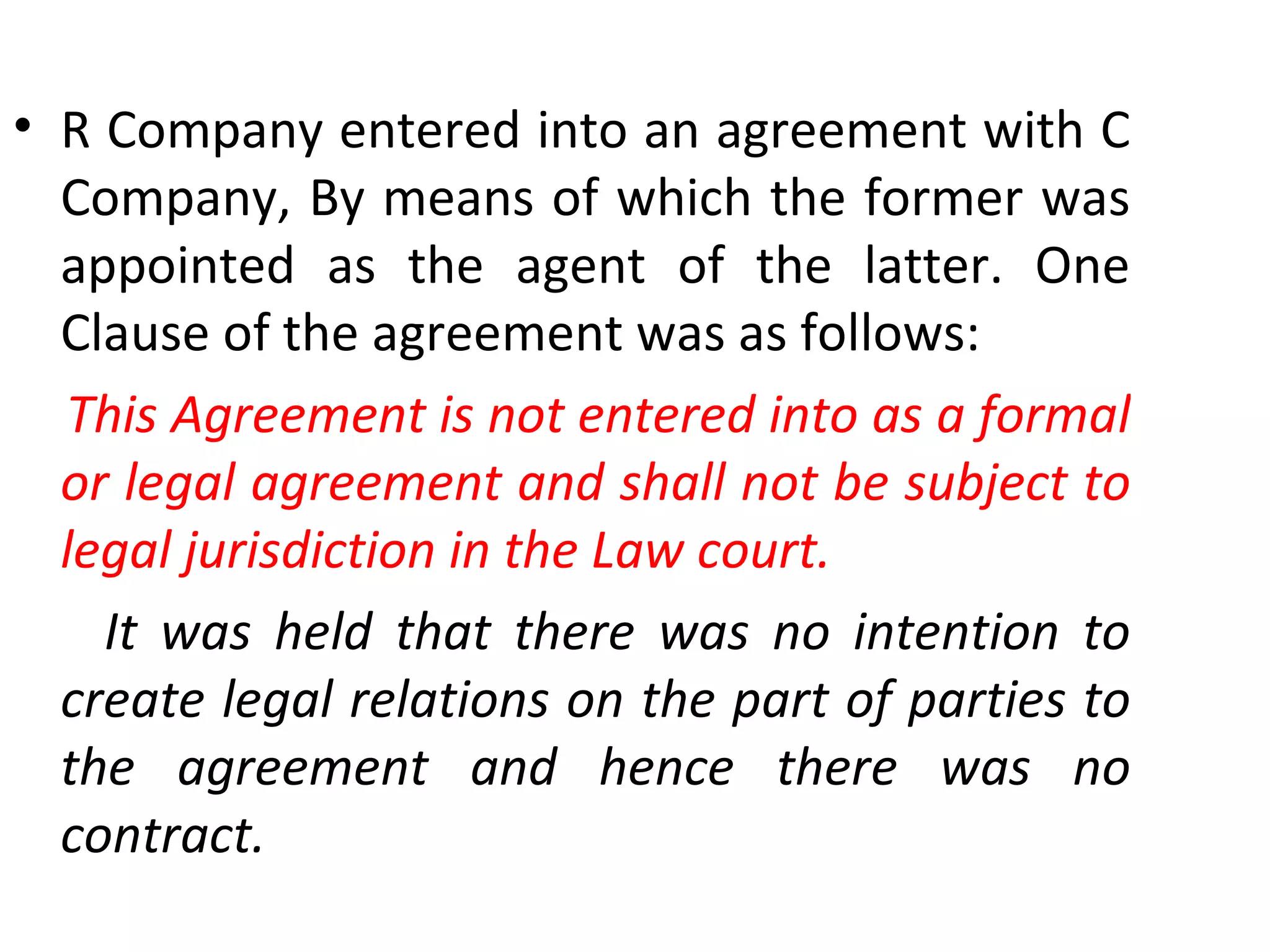 R Company entered into an agreement with C Company, By means of which the former was appointed as the agent of the latter. One Clause of the agreement was as follows: This Agreement is not entered into as a formal or legal agreement and shall not be subject to legal jurisdiction in the Law court. It was held that there was no intention to create legal relations on the part of parties to the agreement and hence there was no contract. 