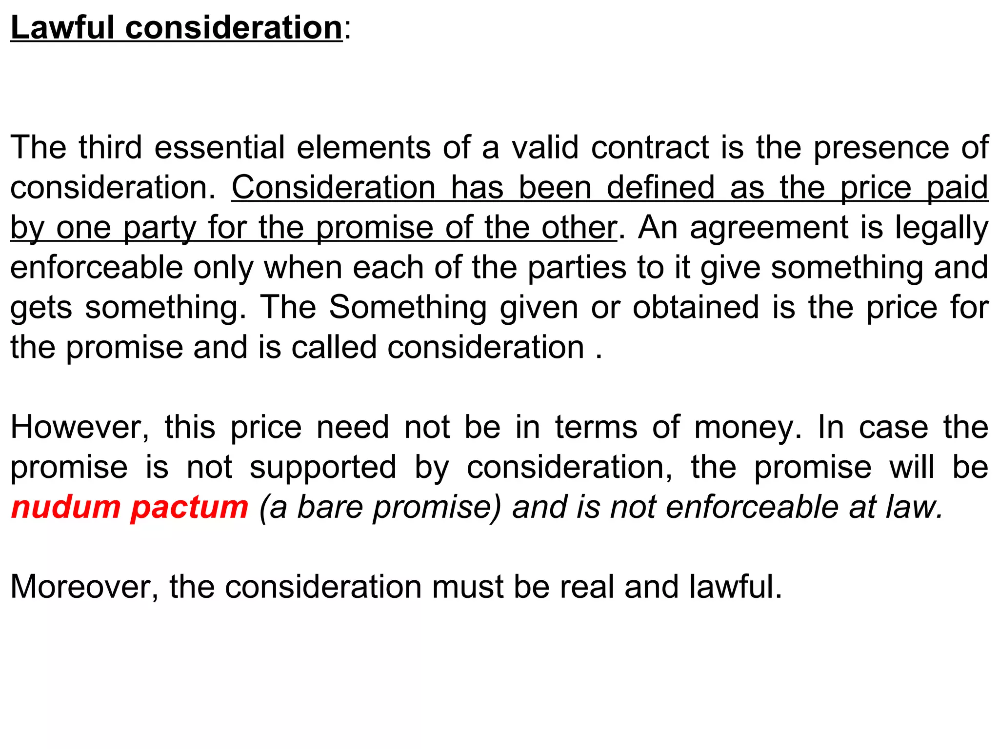Lawful consideration :  The third essential elements of a valid contract is the presence of consideration.  Consideration has been defined as the price paid by one party for the promise of the other . An agreement is legally enforceable only when each of the parties to it give something and gets something. The Something given or obtained is the price for the promise and is called consideration . However, this price need not be in terms of money. In case the promise is not supported by consideration, the promise will be  nudum pactum  (a bare promise) and is not enforceable at law. Moreover, the consideration must be real and lawful. 