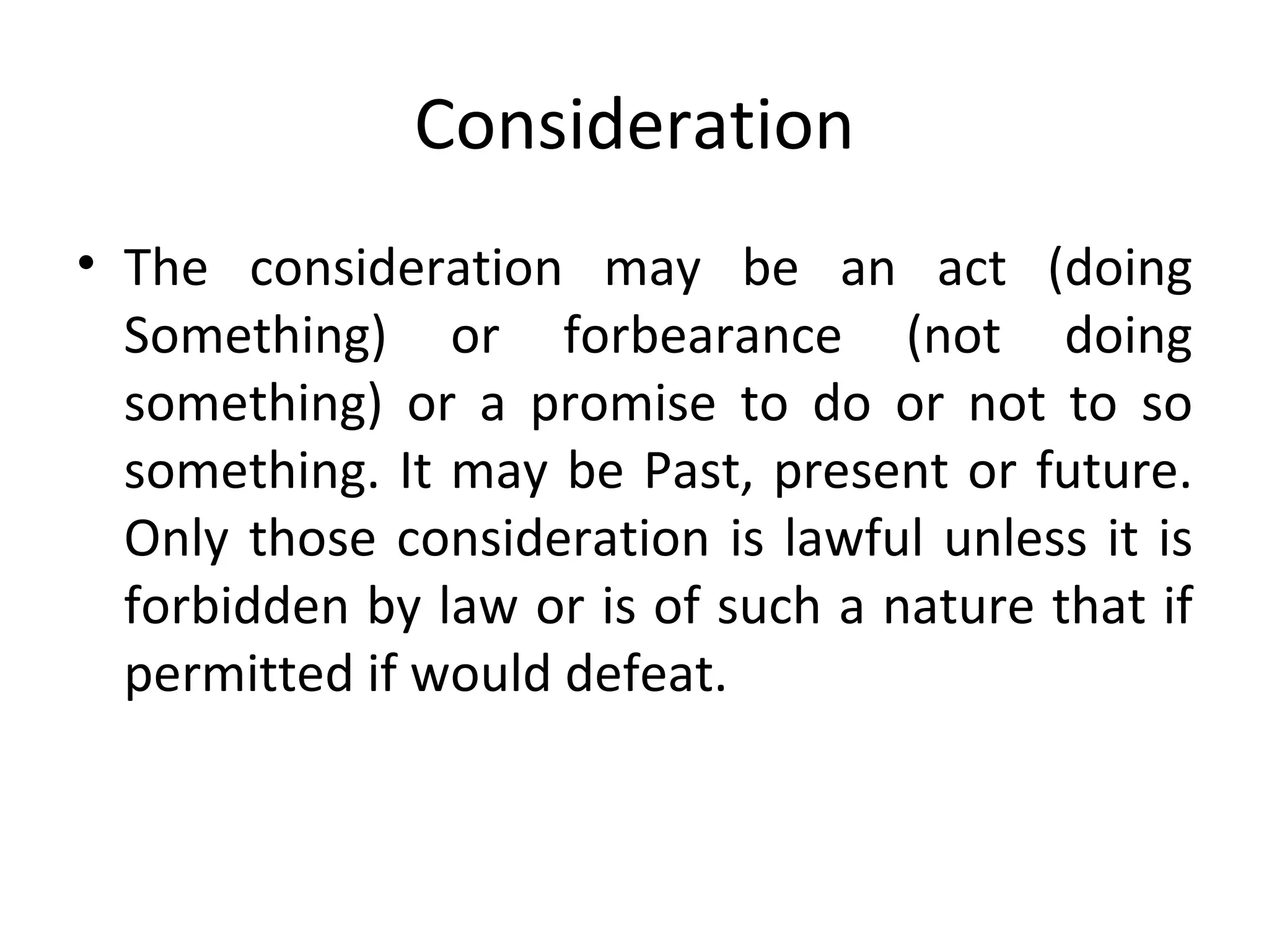 Consideration The consideration may be an act (doing Something) or forbearance (not doing something) or a promise to do or not to so something. It may be Past, present or future. Only those consideration is lawful unless it is forbidden by law or is of such a nature that if permitted if would defeat. 