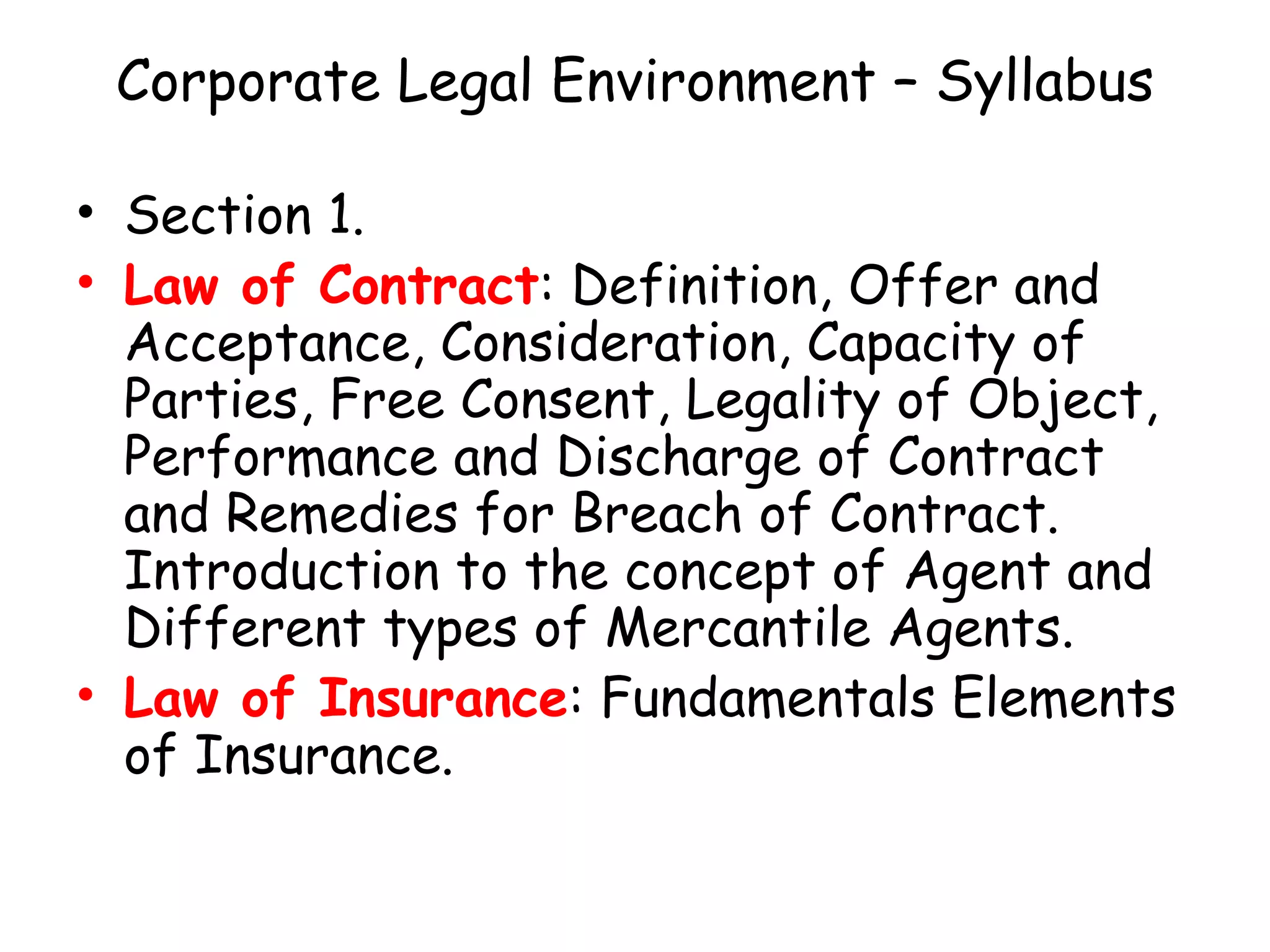 Corporate Legal Environment – Syllabus Section 1. Law of Contract : Definition, Offer and Acceptance, Consideration, Capacity of Parties, Free Consent, Legality of Object, Performance and Discharge of Contract and Remedies for Breach of Contract. Introduction to the concept of Agent and Different types of Mercantile Agents. Law of Insurance : Fundamentals Elements of Insurance. 