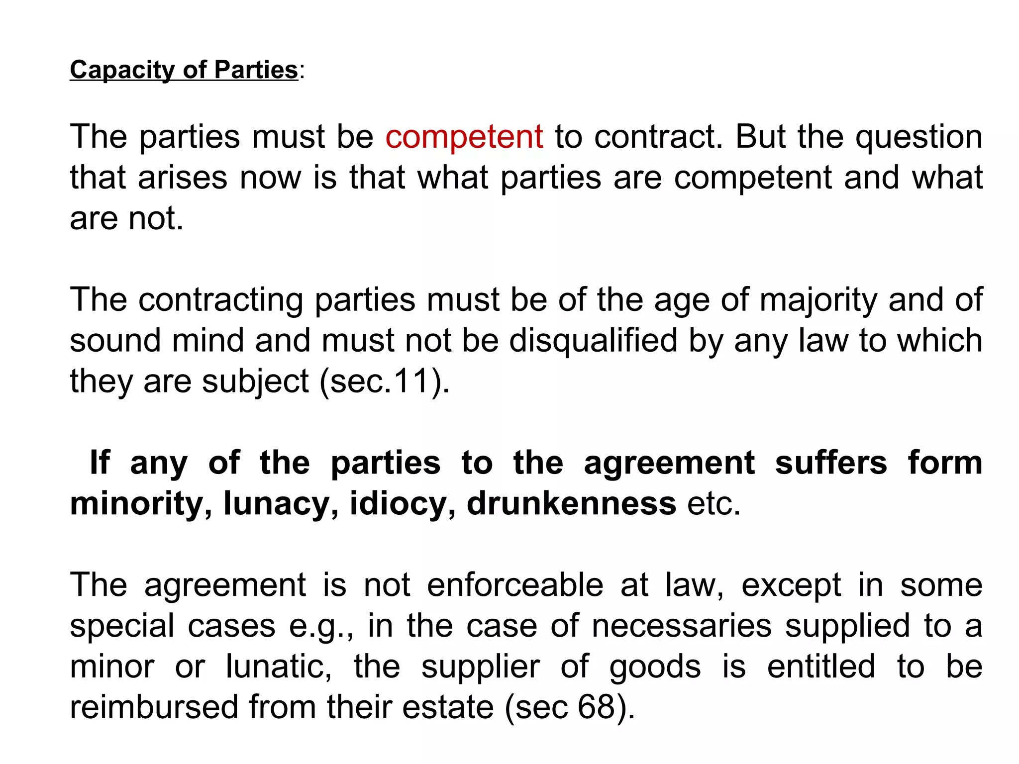 Capacity of Parties :  The parties must be  competent  to contract. But the question that arises now is that what parties are competent and what are not.  The contracting parties must be of the age of majority and of sound mind and must not be disqualified by any law to which they are subject (sec.11). If any of the parties to the agreement suffers form minority, lunacy, idiocy, drunkenness  etc.  The agreement is not enforceable at law, except in some special cases e.g., in the case of necessaries supplied to a minor or lunatic, the supplier of goods is entitled to be reimbursed from their estate (sec 68). 