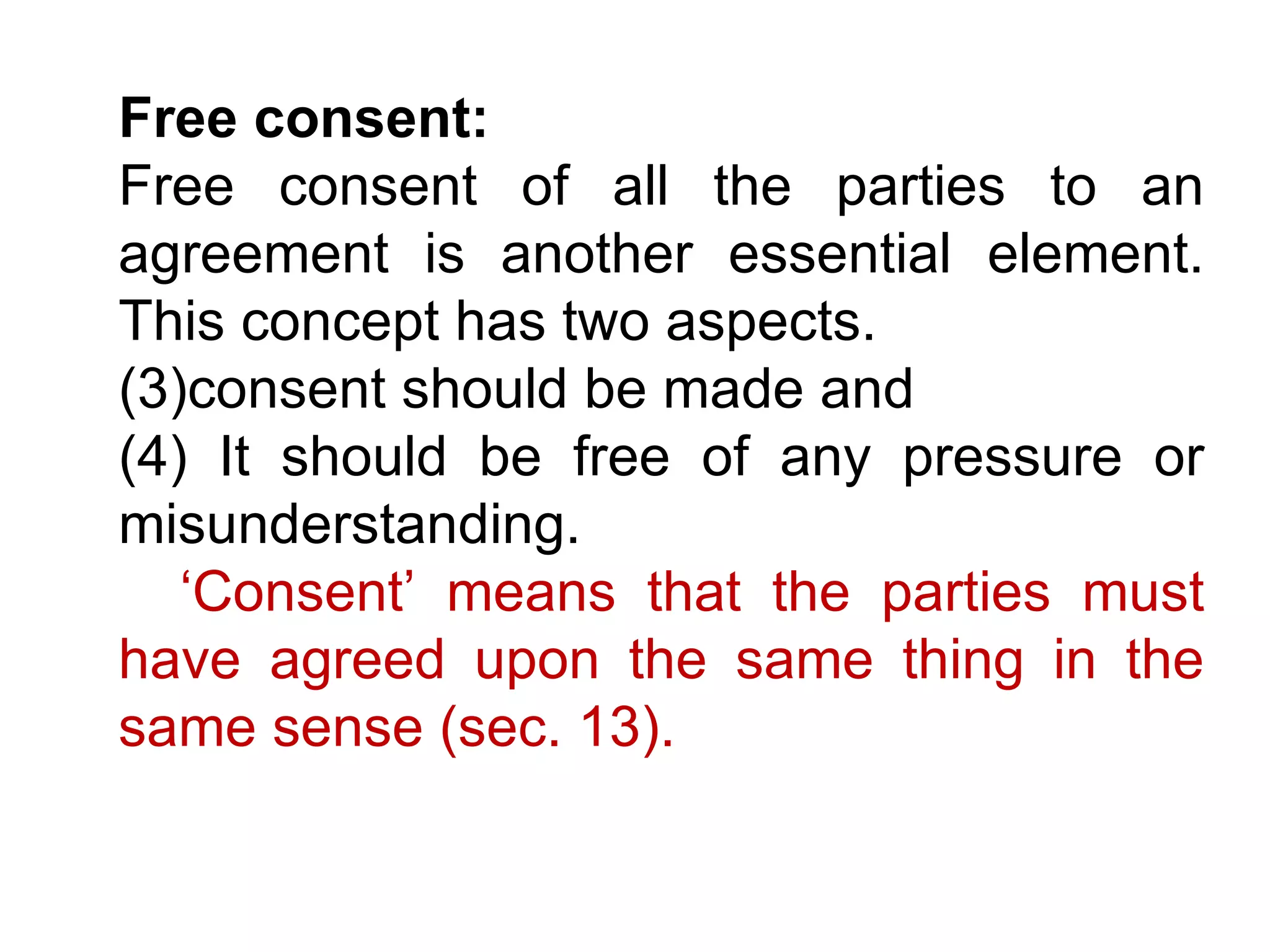 Free consent:   Free consent of all the parties to an agreement is another essential element. This concept has two aspects. consent should be made and  It should be free of any pressure or misunderstanding.  ‘ Consent’ means that the parties must have agreed upon the same thing in the same sense (sec. 13).   