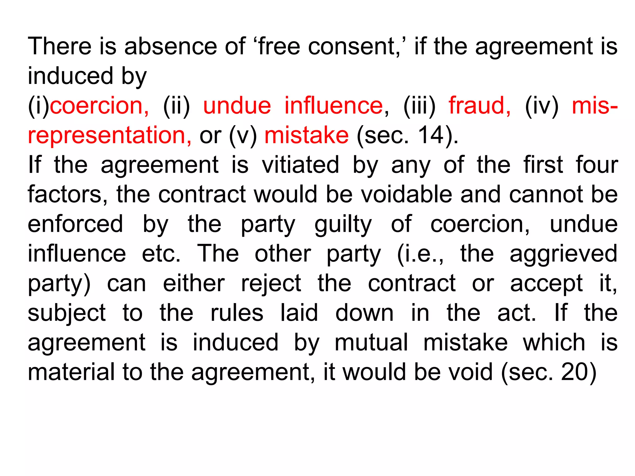 There is absence of ‘free consent,’ if the agreement is induced by  (i) coercion,  (ii)  undue influence , (iii)  fraud,  (iv)  mis-representation,  or (v)  mistake  (sec. 14).  If the agreement is vitiated by any of the first four factors, the contract would be voidable and cannot be enforced by the party guilty of coercion, undue influence etc. The other party (i.e., the aggrieved party) can either reject the contract or accept it, subject to the rules laid down in the act. If the agreement is induced by mutual mistake which is material to the agreement, it would be void (sec. 20) 