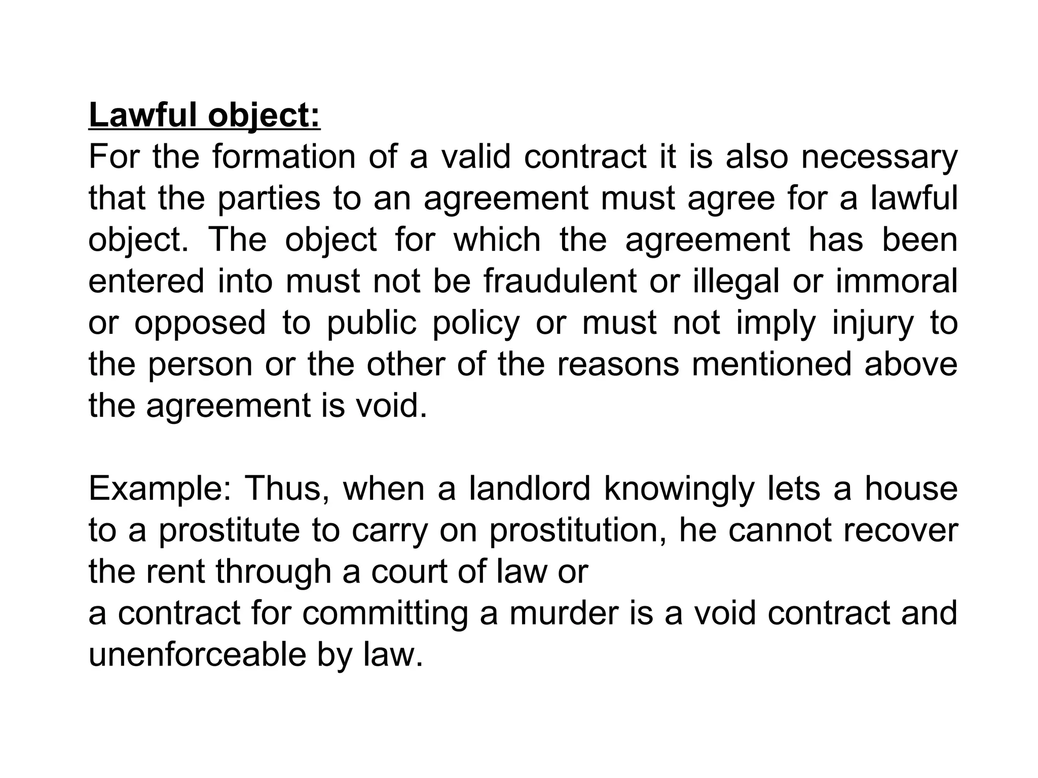 Lawful object:   For the formation of a valid contract it is also necessary that the parties to an agreement must agree for a lawful object. The object for which the agreement has been entered into must not be fraudulent or illegal or immoral or opposed to public policy or must not imply injury to the person or the other of the reasons mentioned above the agreement is void.  Example: Thus, when a landlord knowingly lets a house to a prostitute to carry on prostitution, he cannot recover the rent through a court of law or  a contract for committing a murder is a void contract and unenforceable by law. 
